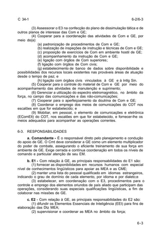 6-3 
C 34-1 
(3) Assessorar o E3 na confecção do plano de dissimulação tática e de 
outros planos de interesse das Com e GE; 
(4) Cooperar para a coordenação das atividades de Com e GE, por 
meio do(a): 
(a) padronização de procedimentos de Com e GE; 
(b) realização de inspeções de instrução e técnicas de Com e GE; 
(c) proposição de exercícios de Com em ambiente hostil de GE; 
(d) acompanhamento da instrução de Com e GE; 
(e) ligação com órgãos de Com superiores; 
(f) ligação com órgãos de Com civis; 
(g) estabelecimento de banco de dados sobre disponibilidade e 
possibilidades dos recursos locais existentes nas prováveis áreas de atuação 
desde o tempo de paz; e 
(h) ligação com órgãos civis vinculados à GE e à Intlg Sin. 
(5) Cooperar para o controle do material de Com e GE por meio do 
acompanhamento das atividades de manutenção e suprimento; 
(6) Gerenciar a utilização do espectro eletromagnético, no âmbito da 
força, no campo das comunicações e das não-comunicações; 
(7) Cooperar para o aperfeiçoamento da doutrina de Com e GE; 
(8) Coordenar o emprego dos meios de comunicações do COT nos 
escalões em que for estabelecido; e 
(9) Mobiliar, em pessoal, o elemento de comunicações e eletrônica 
(EComElt) do COT, nos escalões em que for estabelecido, e fornecer-lhe os 
meios adequados para acompanhar as operações correntes. 
6-3. RESPONSABILIDADES 
a. Comandante - É o responsável direto pelo planejamento e condução 
do apoio de GE. O Cmt deve considerar a GE como um elemento multiplicador 
do poder de combate, assegurando o eficiente treinamento de sua força em 
ambiente de GE. Exige cerrada e contínua coordenação em todos os níveis de 
comando e particular atenção de seu EM. 
b. E1 - Com relação à GE, as principais responsabilidades do E1 são: 
(1) fornecer as disponibilidades em recursos humanos com especial 
nível de conhecimentos lingüísticos para apoiar as MEA e as CME; 
(2) manter uma lista do pessoal qualificado em idiomas estrangeiros, 
indicando o grau de domínio de cada elemento, por idioma e por dialeto;e 
(3) estabelecer, em coordenação com o E3, procedimentos para o 
controle e emprego dos elementos oriundos de país aliado que participam das 
operações, considerando suas especiais qualificações lingüísticas, a fim de 
colaborar nas missões de GE. 
c. E2 - Com relação à GE, as principais responsabilidades do E2 são: 
(1) difundir os Elementos Essenciais de Inteligência (EEI) para fins de 
elaboração das Dtz MEA; 
(2) supervisionar e coordenar as MEA no âmbito da força; 
6-2/6-3 
 