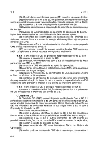 C 34-1 
6-4 
(3) difundir dados de interesse para a GE, oriundos de outras fontes; 
(4) proporcionar ao Cmt e ao E3, em particular, conhecimento confiável 
sobre alvos eletrônicos e suas vulnerabilidades, visando cooperar com a CME; 
(5) assessorar o E3 na preparação de documentos de GE; 
(6) levantar os métodos e a capacidade de obtenção de conhecimentos 
do inimigo; 
(7) levantar as vulnerabilidades do oponente às operações de dissimu-lação, 
bem como avaliar as possibilidades de êxito dessas ações; 
(8) recomendar aos encarregados do planejamento de emprego dos 
sistemas que envolvem a emissão de energia eletromagnética, rígidos proce-dimentos 
de MPE; 
(9) assessorar o Cmt a respeito dos riscos e benefícios do emprego de 
CME contra determinados alvos; e 
(10) recomendar, quando for o caso, a utilização das CME contra as 
MEA do oponente e outros recursos de vigilância eletrônica. 
d. E3 - Com relação à GE, as principais responsabilidades do E3 são: 
(1) planejar e coordenar o apoio de GE; 
(2) identificar, em coordenação com o E2, as necessidades de MEA 
para apoiar as CME e as MPE; 
(3) conduzir a CME necessária ao apoio às operações; 
(4) coordenar com o OCom o estabelecimento de MPE para a proteção 
das operações das forças amigas; 
(5) preparar o Anexo de GE ou as instruções de GE no parágrafo 3º para 
o Plano ou Ordem de Operações;e 
(6) coordenar as atividades de instrução de GE como parte integrante 
do programa de instrução da força, de modo a manter a tropa adestrada e o EM 
capacitado para planejar e integrar a GE dentro da manobra concebida. 
e. E4 - Com relação à GE, a principal responsabilidade do E4 é: 
- planejar e coordenar a distribuição dos equipamentos e suprimentos 
de GE, necessários à execução das ações de GE. 
f. Oficial de GE 
O Oficial de GE (OGE), como integrante da Seção de Com e GE,é o 
principal assessor do comandante e do EM geral, no tocante ao emprego de GE 
como um dos elementos do poder de combate. Como Chefe da Subseção de 
GE, ele coordena as atividades relativas a sua seção com o EM e com o 
Comando da Unidade de GE. 
Tem como responsabilidades: 
(1) avaliar a situação, identificar os alvos de GE à luz das prioridades 
táticas, suas vulnerabilidades e as possibilidades de GE das forças amigas; 
(2) assessorar o E2, o E3 e outros elementos do EM quanto às 
possibilidades e limitações dos recursos de GE e a melhor maneira de explorá-los; 
(3) realizar o estudo da situação de GE; 
(4) propor o apoio de GE a ser inserido no Plano ou Ordem de 
Operações; 
(5) avaliar qualquer ameaça de CME do oponente que possa afetar o 
6-3 
 