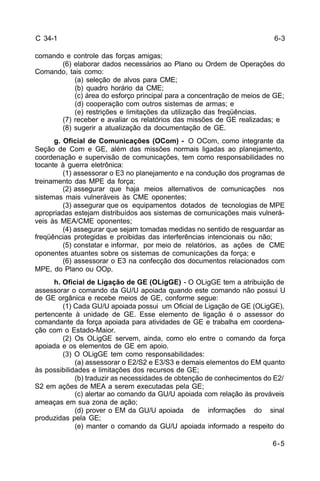 6-3 
6-5 
C 34-1 
comando e controle das forças amigas; 
(6) elaborar dados necessários ao Plano ou Ordem de Operações do 
Comando, tais como: 
(a) seleção de alvos para CME; 
(b) quadro horário da CME; 
(c) área do esforço principal para a concentração de meios de GE; 
(d) cooperação com outros sistemas de armas; e 
(e) restrições e limitações da utilização das freqüências. 
(7) receber e avaliar os relatórios das missões de GE realizadas; e 
(8) sugerir a atualização da documentação de GE. 
g. Oficial de Comunicações (OCom) - O OCom, como integrante da 
Seção de Com e GE, além das missões normais ligadas ao planejamento, 
coordenação e supervisão de comunicações, tem como responsabilidades no 
tocante à guerra eletrônica: 
(1) assessorar o E3 no planejamento e na condução dos programas de 
treinamento das MPE da força; 
(2) assegurar que haja meios alternativos de comunicações nos 
sistemas mais vulneráveis às CME oponentes; 
(3) assegurar que os equipamentos dotados de tecnologias de MPE 
apropriadas estejam distribuídos aos sistemas de comunicações mais vulnerá-veis 
às MEA/CME oponentes; 
(4) assegurar que sejam tomadas medidas no sentido de resguardar as 
freqüências protegidas e proibidas das interferências intencionais ou não; 
(5) constatar e informar, por meio de relatórios, as ações de CME 
oponentes atuantes sobre os sistemas de comunicações da força; e 
(6) assessorar o E3 na confecção dos documentos relacionados com 
MPE, do Plano ou OOp. 
h. Oficial de Ligação de GE (OLigGE) - O OLigGE tem a atribuição de 
assessorar o comando da GU/U apoiada quando este comando não possui U 
de GE orgânica e recebe meios de GE, conforme segue: 
(1) Cada GU/U apoiada possui um Oficial de Ligação de GE (OLigGE), 
pertencente à unidade de GE. Esse elemento de ligação é o assessor do 
comandante da força apoiada para atividades de GE e trabalha em coordena-ção 
com o Estado-Maior. 
(2) Os OLigGE servem, ainda, como elo entre o comando da força 
apoiada e os elementos de GE em apoio. 
(3) O OLigGE tem como responsabilidades: 
(a) assessorar o E2/S2 e E3/S3 e demais elementos do EM quanto 
às possibilidades e limitações dos recursos de GE; 
(b) traduzir as necessidades de obtenção de conhecimentos do E2/ 
S2 em ações de MEA a serem executadas pela GE; 
(c) alertar ao comando da GU/U apoiada com relação às prováveis 
ameaças em sua zona de ação; 
(d) prover o EM da GU/U apoiada de informações do sinal 
produzidas pela GE; 
(e) manter o comando da GU/U apoiada informado a respeito do 
 