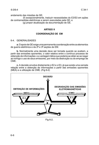 C 34-1 
andamento das missões de GE; 
6-6 
(f) excepcionalmente, traduzir necessidades do E3/S3 em ações 
de contramedidas eletrônicas a serem executadas pela GE; e 
(g) propor atualização da documentação de GE. 
ARTIGO II 
COORDENAÇÃO DE EM 
6-4. GENERALIDADES 
a. O apoio de GE exige uma permanente coordenação entre os elementos 
de guerra eletrônica e da 2ª e 3ª seções de EM. 
b. Normalmente uma decisão deve ser tomada quando se avaliam, a 
partir das emissões oponentes, o valor relativo entre o contínuo processo de 
obtenção de informações e a vantagem tática que poderia se obter ao se negar 
ao inimigo o uso de seus emissores, por meio da destruição ou do emprego de 
CME. 
c. A decisão envolve diretamente o E2 e o E3, já que existe uma cerrada 
relação entre a obtenção de informações a partir das emissões oponentes 
(MEA) e a utilização de CME. (Fig 6-2) 
E 2 E 3 
Fig 6-2. 
6-3/6-4 
OBTENÇÃO DE INFORMAÇÕES 
DEGRADAÇÃO DAS EMISSÕES 
ELETROMAGNÉTICAS 
DECISÃO 
(MEA) (CME) 
Cmt 
 