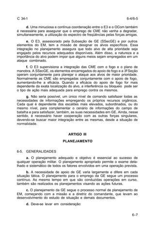 6-7 
C 34-1 
d. Uma minuciosa e contínua coordenação entre o E3 e o OCom também 
é necessária para assegurar que o emprego de CME não venha a degradar, 
simultaneamente, a utilização do espectro de freqüências pelas forças amigas. 
e. O E3, assessorado pela Subseção de GE (SSecGE) e por outros 
elementos do EM, tem a missão de designar os alvos específicos. Essa 
integração no planejamento assegura que todo alvo de alta prioridade seja 
engajado pelos recursos adequados disponíveis. Além disso, a natureza e a 
importância do alvo podem impor que alguns meios sejam empregados em um 
ataque combinado. 
f. O E3 supervisiona a integração das CME com o fogo e o plano de 
manobra. A SSecGE, os elementos encarregados do apoio de fogo e a 3ª Seção 
operam conjuntamente para planejar o ataque aos alvos de maior prioridade. 
Normalmente as CME são empregadas conjuntamente com o apoio de fogo, 
aumentando-lhe a eficácia. Quando a eficácia do apoio de fogo for mais 
dependente da exata localização do alvo, a interferência ou bloqueio pode ser 
o tipo de ação mais adequada para emprego contra os mesmos. 
g. Não seria possível, um único nível de comando satisfazer todas as 
necessidades de informações empregando os próprios recursos orgânicos. 
Cada qual é dependente dos escalões mais elevados, subordinados, ou do 
mesmo nível, para complementar o cenário de informações do campo de 
batalha e para satisfazer, também, as suas necessidades em GE. Ainda, nesse 
sentido, é necessário haver cooperação com as outras forças singulares, 
devendo-se buscar maior integração entre as mesmas, desde a situação de 
normalidade. 
ARTIGO III 
PLANEJAMENTO 
6-5. GENERALIDADES 
a. O planejamento adequado e objetivo é essencial ao sucesso de 
qualquer operação militar. O planejamento apropriado permite o exame deta-lhado 
e sistemático de todos os fatores envolvidos em uma operação prevista. 
b. A necessidade de apoio de GE varia largamente e difere em cada 
situação tática. O planejamento para o emprego da GE segue um processo 
contínuo. Ao mesmo tempo em que são conduzidas operações em curso, 
também são realizados os planejamentos visando as ações futuras. 
c. O planejamento da GE segue o processo normal de planejamento de 
EM, começando com a missão e a diretriz do comandante, que levam ao 
desenvolvimento do estudo de situação e demais documentos. 
d. Deve-se levar em consideração: 
6-4/6-5 
 