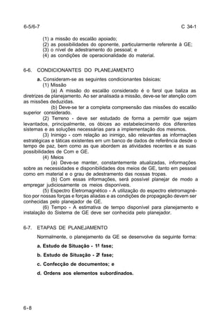 C 34-1 
6-5/6-7 
6-8 
(1) a missão do escalão apoiado; 
(2) as possibilidades do oponente, particularmente referente à GE; 
(3) o nível de adestramento do pessoal; e 
(4) as condições de operacionalidade do material. 
6-6. CONDICIONANTES DO PLANEJAMENTO 
a. Consideram-se as seguintes condicionantes básicas: 
(1) Missão 
(a) A missão do escalão considerado é o farol que baliza as 
diretrizes de planejamento. Ao ser analisada a missão, deve-se ter atenção com 
as missões deduzidas. 
(b) Deve-se ter a completa compreensão das missões do escalão 
superior considerado. 
(2) Terreno - deve ser estudado de forma a permitir que sejam 
levantados, principalmente, os óbices ao estabelecimento dos diferentes 
sistemas e as soluções necessárias para a implementação dos mesmos. 
(3) Inimigo - com relação ao inimigo, são relevantes as informações 
estratégicas e táticas existentes em um banco de dados de referência desde o 
tempo de paz, bem como as que abordem as atividades recentes e as suas 
possibilidades de Com e GE. 
(4) Meios 
(a) Deve-se manter, constantemente atualizadas, informações 
sobre as necessidades e disponibilidades dos meios de GE, tanto em pessoal 
como em material e o grau de adestramento das nossas tropas. 
(b) Com essas informações, será possível planejar de modo a 
empregar judiciosamente os meios disponíveis. 
(5) Espectro Eletromagnético - A utilização do espectro eletromagné-tico 
por nossas forças e forças aliadas e as condições de propagação devem ser 
conhecidas pelo planejador de GE. 
(6) Tempo - A estimativa de tempo disponível para planejamento e 
instalação do Sistema de GE deve ser conhecida pelo planejador. 
6-7. ETAPAS DE PLANEJAMENTO 
Normalmente, o planejamento da GE se desenvolve da seguinte forma: 
a. Estudo de Situação - 1ª fase; 
b. Estudo de Situação - 2ª fase; 
c. Confecção de documentos; e 
d. Ordens aos elementos subordinados. 
 
