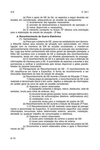 C 34-1 
6-10 
(a) Para o apoio de GE às Op, os aspectos a seguir deverão ser 
levados em consideração, adequando-os ao escalão de planejamento: 
1) levantamento das ligações necessárias; 
2) previsão de deslocamentos e faseamento da operação; e 
3) meios disponíveis e necessários. 
(b) O memento constante no Anexo "D" oferece uma orientação 
para a elaboração do estudo de situação - 2ª fase. 
d. Reconhecimento de Guerra Eletrônica 
(1) Generalidades 
(a) Para que o sistema de GE possa ser estabelecido sem demora, 
a SSecGE realiza seus estudos de situação com oportunidade, em íntima 
ligação com os membros do EM do escalão considerado, e mantém-se 
permanentemente informada do planejamento e da evolução dos acontecimen-tos. 
Logo que tenha conhecimento das linhas gerais da operação planejada, a 
SSec GE coordena com a Unidade de GE a realização dos reconhecimentos 
necessários, tendo em vista elaborar um eficiente planejamento do emprego. 
(b) O reconhecimento de GE é a operação que visa a obtenção de 
informações de interesse para a GE. A quantidade de aspectos a levantar e dos 
pormenores a verificar é condicionada pelo tempo disponível e pelas possibi-lidades 
do pessoal executante. 
(2) Planejamento do Reconhecimento de GE - O reconhecimento de 
GE classifica-se em Geral e Específico. A forma de reconhecimento a ser 
executada dependerá da fase do estudo de situação. 
(a) Reconhecimento de GE durante o Estudo de Situação 1ª Fase. 
1) Nesta etapa do planejamento, o reconhecimento de GE a ser 
realizado é denominado Geral e tem como objetivo a obtenção de informações 
de caráter geral da zona de ação do escalão considerado. 
2) Aspectos a serem observados: 
a) topografia (cobertas e abrigos, relevo, obstáculos, rede de 
estradas, locais para sítios de antenas, etc); 
b) recursos locais gerais (postes, torres, energia elétrica etc); 
c) recursos de comunicações (telefone, radiomadores etc); 
d) instalações civis; e 
e) possíveis locais para a instalação de postos de GE. 
(b) Reconhecimento de GE durante o Estudo de Situação 2ª Fase. 
1) O Reconhecimento de GE realizado nesta etapa do planeja-mento 
é denominado de Específico. O reconhecimento específico visa coletar 
informações minuciosas sobre determinado sistema, assunto, instalação, 
atividade ou qualquer trabalho de comunicações e eletrônica. 
2) Aspectos a serem observados: 
a) locais para instalação de centros e postos de GE; 
b) locais para instalação dos sítios de antena; 
c) itinerários para possíveis deslocamentos dos postos de GE. 
(c) Documentos a serem elaborados antes e após o Reconheci-mento 
de GE: 
6-8 
 