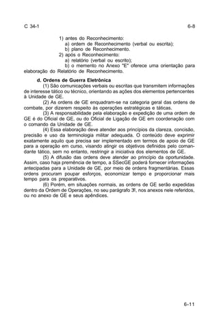 6-8 
6-11 
C 34-1 
1) antes do Reconhecimento: 
a) ordem de Reconhecimento (verbal ou escrita); 
b) plano de Reconhecimento. 
2) após o Reconhecimento: 
a) relatório (verbal ou escrito); 
b) o memento no Anexo "E" oferece uma orientação para 
elaboração do Relatório de Reconhecimento. 
d. Ordens de Guerra Eletrônica 
(1) São comunicações verbais ou escritas que transmitem informações 
de interesse tático ou técnico, orientando as ações dos elementos pertencentes 
à Unidade de GE. 
(2) As ordens de GE enquadram-se na categoria geral das ordens de 
combate, por dizerem respeito às operações estratégicas e táticas. 
(3) A responsabilidade pela elaboração e expedição de uma ordem de 
GE é do Oficial de GE, ou do Oficial de Ligação de GE em coordenação com 
o comando da Unidade de GE. 
(4) Essa elaboração deve atender aos princípios da clareza, concisão, 
precisão e uso da terminologia militar adequada. O conteúdo deve exprimir 
exatamente aquilo que precisa ser implementado em termos de apoio de GE 
para a operação em curso, visando atingir os objetivos definidos pelo coman-dante 
tático, sem no entanto, restringir a iniciativa dos elementos de GE. 
(5) A difusão das ordens deve atender ao princípio da oportunidade. 
Assim, caso haja premência de tempo, a SSecGE poderá fornecer informações 
antecipadas para a Unidade de GE, por meio de ordens fragmentárias. Essas 
ordens procuram poupar esforços, economizar tempo e proporcionar mais 
tempo para os preparativos. 
(6) Porém, em situações normais, as ordens de GE serão expedidas 
dentro da Ordem de Operações, no seu parágrafo 3º, nos anexos nele referidos, 
ou no anexo de GE e seus apêndices. 
 