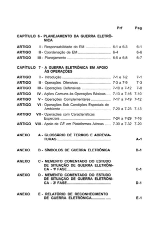 Prf Pag 
CAPÍTULO 6 - PLANEJAMENTO DA GUERRA ELETRÔ- 
NICA 
ARTIGO I - Responsabilidade do EM ....................... 6-1 a 6-3 6-1 
ARTIGO II - Coordenação de EM .............................. 6-4 6-6 
ARTIGO III - Planejamento ........................................ 6-5 a 6-8 6-7 
CAPÍTULO 7 - A GUERRA ELETRÔNICA EM APOIO 
ÀS OPERAÇÕES 
ARTIGO I - Introdução ............................................. 7-1 e 7-2 7-1 
ARTIGO II - Operações Ofensivas ............................. 7-3 a 7-9 7-3 
ARTIGO III - Operações Defensivas .......................... 7-10 a 7-12 7-8 
ARTIGO IV - Ações Comuns às Operações Básicas .... 7-13 a 7-16 7-10 
ARTIGO V - Operações Complementares .................. 7-17 a 7-19 7-12 
ARTIGO VI - Operações Sob Condições Especiais de 
Ambiente ......................................... ..... 7-20 a 7-23 7-13 
ARTIGO VII - Operações com Características 
Especiais .............................................. 7-24 a 7-29 7-16 
ARTIGO VIII - Apoio de GE em Plataformas Aéreas ..... 7-30 a 7-32 7-20 
ANEXO A - GLOSSÁRIO DE TERMOS E ABREVIA-TURAS 
................................................. A-1 
ANEXO B - SÍMBOLOS DE GUERRA ELETRÔNICA B-1 
ANEXO C - MEMENTO COMENTADO DO ESTUDO 
DE SITUAÇÃO DE GUERRA ELETRÔNI-CA 
- 1ª FASE........................................ C-1 
ANEXO D - MEMENTO COMENTADO DO ESTUDO 
DE SITUAÇÃO DE GUERRA ELETRÔNI-CA 
- 2ª FASE........................................ D-1 
ANEXO E - RELATÓRIO DE RECONHECIMENTO 
DE GUERRA ELETRÔNICA.............. .... E-1 
 