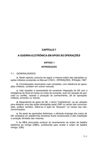 7-1 
C 34-1 
CAPÍTULO 7 
A GUERRA ELETRÔNICA EM APOIO ÀS OPERAÇÕES 
ARTIGO I 
INTRODUÇÃO 
7-1. GENERALIDADES 
a. Neste capítulo, procurou-se seguir a mesma ordem das operações ou 
ações militares constantes no Manual C100-5 - OPERAÇÕES, 3ª Edição, 1997. 
b. Considerações doutrinárias mais completas, com referência às opera-ções 
militares, constam em outros manuais. 
c. Vale ressaltar a necessidade da constante integração da GE com a 
Inteligência do Sinal em todos os níveis de comando, quer em situação de paz, 
crise ou conflito, visando a produção do conhecimento, útil às operações 
militares correntes ou futuras. 
d. Dependendo do apoio de GE, o termo "interferência", ao ser utilizado 
para designar uma das ações abrangidas pelas CME no campo das comunica-ções, 
poderá, também, referir-se à ação de "bloqueio", no campo das não-comunicações. 
e. No apoio às operações dinâmicas, o eficiente emprego dos meios de 
GE instalados em plataformas terrestres ficará condicionado à alta mobilidade 
e proteção blindada das mesmas. 
f. As MEA procurarão conduzir ao levantamento da ordem de batalha 
eletrônica do inimigo (OBEI), contribuindo para revelar a ordem de batalha 
inimiga (OBI). 
 