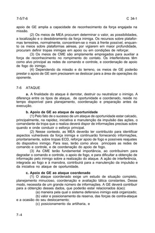 C 34-1 
apoio de GE amplia a capacidade de reconhecimento da força engajada na 
missão. 
7-4 
(2) Os meios de MEA procuram determinar o valor, as possibilidades, 
a localização e o desdobramento da força inimiga. Os recursos sobre platafor-mas 
terrestres, normalmente, concentram-se o mais à frente possível, enquan-to 
os meios sobre plataformas aéreas, por vigiarem em maior profundidade, 
procuram definir tropas inimigas em apoio ou em condições de reforçar. 
(3) Os meios de CME são amplamente empregados para auxiliar a 
força de reconhecimento no rompimento do contato. Os interferidores têm 
como alvo principal as redes de comando e controle, e coordenação de apoio 
de fogo do inimigo. 
(4) Dependendo da missão e do terreno, os meios de GE poderão 
prestar o apoio de GE sem precisarem se deslocar para a área de operações do 
oponente. 
7-6 ATAQUE 
a. A finalidade do ataque é derrotar, destruir ou neutralizar o inimigo. A 
diferença entre os tipos de ataque, de oportunidade e coordenado, reside no 
tempo disponível para planejamento, coordenação e preparação antes da 
execução. 
b. Apoio de GE ao ataque de oportunidade 
(1) Pelo fato de o sucesso de um ataque de oportunidade estar calcado, 
principalmente, na rapidez, iniciativa e manutenção da impulsão das ações, o 
comandante da tropa que o realiza deverá dispor de informações precisas sobre 
quando e onde conduzir o esforço principal. 
(2) Nesse contexto, as MEA deverão ter contribuído para identificar 
aspectos vulneráveis da força inimiga e continuarão fornecendo informações, 
prioritariamente, sobre tropas ECD, reforçar apoio de fogo e possíveis reajustes 
do dispositivo inimigo. Para isso, terão como alvos principais as redes de 
comando e controle, e de coordenação do apoio de fogo. 
(3) As CME terão fundamental importância, ao contribuirem para 
degradar o comando e controle, o apoio de fogo, e para dificultar a obtenção de 
informação pelo inimigo sobre a realização do ataque. A ação de interferência, 
integrada ao fogo e à manobra, contribuirá para a manutenção da impulsão e 
da iniciativa no ataque de oportunidade. 
c. Apoio de GE ao ataque coordenado 
(1) O ataque coordenado exige um estudo de situação completo, 
planejamento minucioso, coordenação e avaliação tática constantes. Desse 
modo, necessita de um grande número de informações. A GE deverá contribuir 
para a obtenção desses dados, que poderão estar relacionados à(ao): 
(a) maneira pela qual o sistema defensivo inimigo está organizado; 
(b) valor e posicionamento da reserva, das forças de contra-ataque 
e a ocasião do seu deslocamento; 
(c) posicionamento da artilharia, e 
7-5/7-6 
 