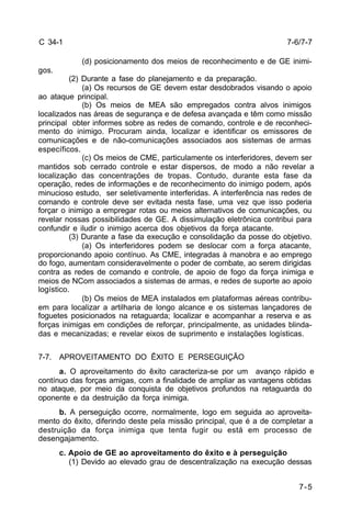 7-6/7-7 
7-5 
C 34-1 
(d) posicionamento dos meios de reconhecimento e de GE inimi-gos. 
(2) Durante a fase do planejamento e da preparação. 
(a) Os recursos de GE devem estar desdobrados visando o apoio 
ao ataque principal. 
(b) Os meios de MEA são empregados contra alvos inimigos 
localizados nas áreas de segurança e de defesa avançada e têm como missão 
principal obter informes sobre as redes de comando, controle e de reconheci-mento 
do inimigo. Procuram ainda, localizar e identificar os emissores de 
comunicações e de não-comunicações associados aos sistemas de armas 
específicos. 
(c) Os meios de CME, particulamente os interferidores, devem ser 
mantidos sob cerrado controle e estar dispersos, de modo a não revelar a 
localização das concentrações de tropas. Contudo, durante esta fase da 
operação, redes de informações e de reconhecimento do inimigo podem, após 
minucioso estudo, ser seletivamente interferidas. A interferência nas redes de 
comando e controle deve ser evitada nesta fase, uma vez que isso poderia 
forçar o inimigo a empregar rotas ou meios alternativos de comunicações, ou 
revelar nossas possibilidades de GE. A dissimulação eletrônica contribui para 
confundir e iludir o inimigo acerca dos objetivos da força atacante. 
(3) Durante a fase da execução e consolidação da posse do objetivo. 
(a) Os interferidores podem se deslocar com a força atacante, 
proporcionando apoio contínuo. As CME, integradas à manobra e ao emprego 
do fogo, aumentam consideravelmente o poder de combate, ao serem dirigidas 
contra as redes de comando e controle, de apoio de fogo da força inimiga e 
meios de NCom associados a sistemas de armas, e redes de suporte ao apoio 
logístico. 
(b) Os meios de MEA instalados em plataformas aéreas contribu-em 
para localizar a artilharia de longo alcance e os sistemas lançadores de 
foguetes posicionados na retaguarda; localizar e acompanhar a reserva e as 
forças inimigas em condições de reforçar, principalmente, as unidades blinda-das 
e mecanizadas; e revelar eixos de suprimento e instalações logísticas. 
7-7. APROVEITAMENTO DO ÊXITO E PERSEGUIÇÃO 
a. O aproveitamento do êxito caracteriza-se por um avanço rápido e 
contínuo das forças amigas, com a finalidade de ampliar as vantagens obtidas 
no ataque, por meio da conquista de objetivos profundos na retaguarda do 
oponente e da destruição da força inimiga. 
b. A perseguição ocorre, normalmente, logo em seguida ao aproveita-mento 
do êxito, diferindo deste pela missão principal, que é a de completar a 
destruição da força inimiga que tenta fugir ou está em processo de 
desengajamento. 
c. Apoio de GE ao aproveitamento do êxito e à perseguição 
(1) Devido ao elevado grau de descentralização na execução dessas 
 
