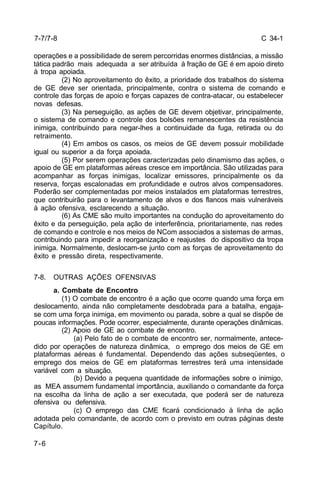 C 34-1 
7-7/7-8 
operações e a possibilidade de serem percorridas enormes distâncias, a missão 
tática padrão mais adequada a ser atribuída à fração de GE é em apoio direto 
à tropa apoiada. 
7-6 
(2) No aproveitamento do êxito, a prioridade dos trabalhos do sistema 
de GE deve ser orientada, principalmente, contra o sistema de comando e 
controle das forças de apoio e forças capazes de contra-atacar, ou estabelecer 
novas defesas. 
(3) Na perseguição, as ações de GE devem objetivar, principalmente, 
o sistema de comando e controle dos bolsões remanescentes da resistência 
inimiga, contribuindo para negar-lhes a continuidade da fuga, retirada ou do 
retraimento. 
(4) Em ambos os casos, os meios de GE devem possuir mobilidade 
igual ou superior a da força apoiada. 
(5) Por serem operações caracterizadas pelo dinamismo das ações, o 
apoio de GE em plataformas aéreas cresce em importância. São utilizadas para 
acompanhar as forças inimigas, localizar emissores, principalmente os da 
reserva, forças escalonadas em profundidade e outros alvos compensadores. 
Poderão ser complementadas por meios instalados em plataformas terrestres, 
que contribuirão para o levantamento de alvos e dos flancos mais vulneráveis 
à ação ofensiva, esclarecendo a situação. 
(6) As CME são muito importantes na condução do aproveitamento do 
êxito e da perseguição, pela ação de interferência, prioritariamente, nas redes 
de comando e controle e nos meios de NCom associados a sistemas de armas, 
contribuindo para impedir a reorganização e reajustes do dispositivo da tropa 
inimiga. Normalmente, deslocam-se junto com as forças de aproveitamento do 
êxito e pressão direta, respectivamente. 
7-8. OUTRAS AÇÕES OFENSIVAS 
a. Combate de Encontro 
(1) O combate de encontro é a ação que ocorre quando uma força em 
deslocamento, ainda não completamente desdobrada para a batalha, engaja-se 
com uma força inimiga, em movimento ou parada, sobre a qual se dispõe de 
poucas informações. Pode ocorrer, especialmente, durante operações dinâmicas. 
(2) Apoio de GE ao combate de encontro. 
(a) Pelo fato de o combate de encontro ser, normalmente, antece-dido 
por operações de natureza dinâmica, o emprego dos meios de GE em 
plataformas aéreas é fundamental. Dependendo das ações subseqüentes, o 
emprego dos meios de GE em plataformas terrestres terá uma intensidade 
variável com a situação. 
(b) Devido a pequena quantidade de informações sobre o inimigo, 
as MEA assumem fundamental importância, auxiliando o comandante da força 
na escolha da linha de ação a ser executada, que poderá ser de natureza 
ofensiva ou defensiva. 
(c) O emprego das CME ficará condicionado à linha de ação 
adotada pelo comandante, de acordo com o previsto em outras páginas deste 
Capítulo. 
 