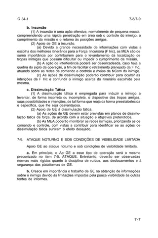 7-8/7-9 
7-7 
C 34-1 
b. Incursão 
(1) A incursão é uma ação ofensiva, normalmente de pequena escala, 
compreendendo uma rápida penetração em área sob o controle do inimigo, o 
cumprimento da missão e o retorno às posições amigas. 
(2) Apoio de GE à incursão. 
(a) Devido a grande necessidade de informações com vistas a 
escolha dos melhores itinerários para a Força Incursora (F Inc), as MEA são de 
suma importância por contribuirem para o levantamento da localização de 
tropas inimigas que possam dificultar ou impedir o cumprimento da missão. 
(b) A ação de interferência poderá ser desencadeada, caso haja a 
quebra do sigilo da operação, a fim de facilitar o retraimento planejado da F Inc, 
atuando sobre as redes de comando e controle e meios de NCom do inimigo. 
(c) As ações de dissimulação poderão contribuir para ocultar as 
intenções da F Inc e confundir o inimigo acerca do itinerário escolhido pela 
mesma. 
c. Dissimulação Tática 
(1) A dissimulação tática é empregada para induzir o inimigo a 
levantar, de forma incorreta ou incompleta, o dispositivo das tropas amigas, 
suas possibilidades e intenções, de tal forma que reaja da forma preestabelecida 
e específica, que lhe seja desvantajosa. 
(2) Apoio de GE à dissimulação tática. 
(a) As ações de GE devem estar previstas em planos de dissimu-lação 
tática da força, de acordo com a situação e objetivos pretendidos. 
(b) As MEA poderão monitorar as redes inimigas, priorizando as de 
comando e controle, com vistas a contribuir para identificar se as ações de 
dissimulação tática surtiram o efeito desejado. 
7-9. ATAQUE NOTURNO E SOB CONDIÇÕES DE VISIBILIDADE LIMITADA 
Apoio GE ao ataque noturno e sob condições de visibilidade limitada. 
a. Em princípio, o Ap GE a esse tipo de operação será o mesmo 
preconizado no item 7-5. ATAQUE. Entretanto, deverão ser observadas 
normas mais rígidas quanto à disciplina de ruídos, aos deslocamentos e à 
segurança das plataformas de GE. 
b. Cresce em importância o trabalho de GE na obtenção de informações 
sobre o inimigo devido às limitações impostas pela pouca visibilidade às outras 
fontes de informes. 
 