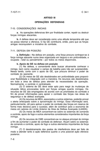 C 34-1 
7-10/7-11 
7-8 
ARTIGO III 
OPERAÇÕES DEFENSIVAS 
7-10. CONSIDERAÇÕES INICIAIS 
a. As operações defensivas têm por finalidade conter, repelir ou destruir 
forças inimigas atacantes. 
b. A defesa deve ser considerada como uma atitude temporária até que 
se possa retomar a ofensiva. O Ap GE contribuirá, então, para que as forças 
amigas reconquistem a iniciativa do combate. 
7-11. DEFESA EM POSICÃO 
a. Definição - Na defesa em posição, uma força procura contrapor-se à 
força inimiga atacante numa área organizada em largura e em profundidade, e 
ocupada - total ou parcialmente - por todos os meios disponíveis. 
b. Apoio de GE na defesa em posição 
(1) Na defesa, o comandante deve buscar ativamente conhecer o 
inimigo, bem como visualizar o campo de batalha para não ser surpreendido. 
Nessa tarefa, conta com o apoio de GE, que procura diminuir o poder de 
combate do oponente. 
(2) Os meios de GE são desdobrados em profundidade para proporci-onar 
flexibilidade e integração com a manobra. Os recursos são desdobrados 
em toda a área de defesa para atender às necessidades da operação. 
Normalmente, o controle é centralizado. 
(3) O sistema de GE deve estar apto para reagir às mudanças de 
situação tática provocadas tanto por forças amigas quanto inimigas. Os 
recursos de GE são empregados de acordo com as prioridades do combate a 
fim de prover informações para apoiar o combate das forças nas áreas de 
segurança e de defesa avançada. 
(4) Os recursos de MEA, associados a outros sistemas, poderão prover 
o alerta antecipado sobre a aproximação do inimigo. Essa informação será, 
particularmente, útil para aplicar o poder de combate das forças em reserva de 
forma mais decisiva para o sucesso, além de contribuir para a economia de 
meios em setores do Limite Anterior de Área de Defesa Avançada (LAADA). 
(5) Os meios de MEA concentram-se sobre os sistemas de comando 
e controle, apoio de fogo e outros elementos considerados importantes da força 
inimiga. 
(6) Os recursos de CME concentram-se no ataque principal do inimigo 
a fim de aumentar o poder de combate do defensor. Atuam sobre os sistemas 
de comando e controle, apoio de fogo e outros elementos importantes da força 
inimiga. 
(7) O desdobramento dos postos de interferência deve ser feito de 
modo a atender tanto à ação defensiva quanto a uma possível ação ofensiva 
posterior. 
 
