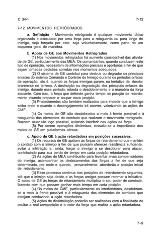 7-12 
7-9 
C 34-1 
7-12. MOVIMENTOS RETRÓGRADOS 
a. Definição - Movimento retrógrado é qualquer movimento tático 
organizado e executado por uma força para a retaguarda ou para longe do 
inimigo, seja forçado por este, seja voluntariamente, como parte de um 
esquema geral de manobra. 
b. Apoio de GE aos Movimentos Retrógrados 
(1) Nos movimentos retrógrados há aumento considerável das ativida-de 
de GE, particularmente das MEA. Os comandantes, quando conduzem este 
tipo de operação, necessitam de informações precisas e oportunas a fim de que 
sejam tomadas decisões corretas nos momentos adequados. 
(2) O sistema de GE contribui para destruir ou degradar os principais 
enlaces do sistema Comando e Controle do Inimigo durante os períodos críticos 
da operação, isto é, quando as forças inimigas param, na tentativa de desdo-brarem- 
se no terreno. A destruição ou degradação dos principais enlaces do 
inimigo, durante esse período, retarda o desdobramento e a manobra da força 
atacante. Com isso, a força que defende ganha tempo na posição de retarda-mento 
visando preparar e ocupar nova posição. 
(3) Procedimentos são também realizados para impedir que o inimigo 
saiba onde e quando o desengajamento irá ocorrer, valorizando as ações de 
CME. 
(4) Os meios de GE são desdobrados o mais à frente possível e à 
retaguarda dos elementos de combate que realizam o movimento retrógrado. 
Buscam atuar tão logo possível, evitando interferir nas ações da força. 
(5) Por serem operações dinâmicas, ressalta-se a importância dos 
meios de GE em plataformas aéreas. 
c. Apoio de GE à ação retardadora em posições sucessivas. 
(1) Os recursos de GE apóiam as forças de retardamento que mantém 
o contato com o inimigo a fim de que possam oferecer resistência suficiente, 
evitar a infiltração e, ainda, forçar o inimigo a se desdobrar para atacar, 
contribuindo para sua perda de tempo em cada posição retardadora. 
(2) As ações de MEA contribuirão para levantar alvos compensadores 
do inimigo, acompanhar os deslocamentos das forças a fim de que seja 
determinado, por onde e quando, provavelmente, abordarão a posição inicial 
de retardamento. 
(3) Esse processo continua nas posições de retardamento seguintes, 
até que o inimigo seja detido e as forças amigas possam retomar a iniciativa. 
O apoio de GE às forças de retardamento multiplica o seu poder de combate, 
fazendo com que possam ganhar mais tempo em cada posição. 
(4) Os meios de CME, particularmente os interferidores, desdobram-se 
o mais à frente possível e à retaguarda dos elementos de combate que 
estejam conduzindo a ação retardadora. 
(5) Ações de dissimulação poderão ser realizadas com a finalidade de 
ocultar a real composição e o valor da força que realiza a ação retardadora. 
 