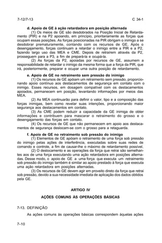 C 34-1 
7-12/7-13 
7-10 
d. Apoio de GE à ação retardadora em posição alternada 
(1) Os meios de GE são desdobrados na Posição Inicial de Retarda-mento 
(PIR) e na P2 apoiando, em princípio, prioritariamente as forças que 
ocupam essas posições. As forças posicionadas na PIR obrigam o inimigo a se 
desdobrar prematuramente, contando com os recursos de GE. Após o 
desengajamento, forças continuam a retardar o inimigo entre a PIR e a P2, 
fazendo largo uso das MEA e CME. Depois de retraírem através da P2, 
prosseguem para a P3, a fim de prepará-la e ocupá-la. 
(2) As forças da P2, apoiadas por recursos de GE, assumem a 
responsabilidade de retardar o inimigo da mesma forma que a força da PIR, que 
irá, posteriormente, preparar e ocupar uma outra posição de retardamento. 
e. Apoio de GE no retraimento sem pressão do inimigo 
(1) Os recursos de GE apóiam um retraimento sem pressão, proporcio-nando 
apoio contínuo aos destacamentos de segurança em contato com o 
inimigo. Esses recursos, em dosagem compatível com os destacamentos 
apoiados, permanecem em posição, levantando informações por meios das 
MEA. 
(2) As MEA continuarão para definir o valor, tipo e a composição das 
forças inimigas, bem como revelar suas intenções, proporcionando maior 
segurança aos destacamentos em contato. 
(3) As CME podem reduzir a capacidade da GE inimiga de obter 
informações e contribuem para mascarar o retraimento do grosso e o 
desengajamento das forças em contato. 
(4) Os recursos de GE que não permanecem em apoio aos destaca-mentos 
de segurança deslocam-se com o grosso para a retaguarda. 
f. Apoio de GE no retraimento sob pressão do inimigo 
(1) Elementos de GE apóiam o retraimento de uma força sob pressão 
do inimigo pelas ações de interferência, executadas sobre suas redes de 
comando e controle, a fim de causar-lhe o máximo de retardamento possível. 
(2) O deslocamento e as operações da força que retrai são semelhan-tes 
aos de uma força executando uma ação retardadora em posições alterna-das. 
Desse modo, o apoio de GE a uma força que executa um retraimento 
sob pressão do inimigo também é similar ao apoio prestado à força que executa 
uma ação retardadora em posições alternadas. 
(3) Os recursos de GE devem agir em proveito direto da força que retrai 
sob pressão, devido a sua necessidade imediata de aplicação dos dados obtidos 
pela GE. 
ARTIGO IV 
AÇÕES COMUNS ÀS OPERAÇÕES BÁSICAS 
7-13. DEFINIÇÃO 
As ações comuns às operações básicas correspondem àquelas ações 
 