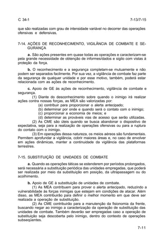 7-13/7-15 
7-11 
C 34-1 
que são realizadas com grau de intensidade variável no decorrer das operações 
ofensivas e defensivas. 
7-14. AÇÕES DE RECONHECIMENTO, VIGILÂNCIA DE COMBATE E SE-GURANÇA 
a. São ações presentes em quase todas as operações e caracterizam-se 
pela grande necessidade de obtenção de informes/dados e sigilo com vistas à 
proteção da força. 
b. O reconhecimento e a segurança completam-se mutuamente e não 
podem ser separados facilmente. Por sua vez, a vigilância de combate faz parte 
da segurança de qualquer unidade e por esse motivo, também, poderá estar 
relacionada com as ações de reconhecimento. 
c. Apoio de GE às ações de reconhecimento, vigilância de combate e 
segurança. 
(1) Diante do desconhecimento sobre quando o inimigo irá realizar 
ações contra nossas forças, as MEA são valorizadas por: 
(a) contribuir para proporcionar o alerta antecipado; 
(b) determinar por onde e quando será o contato com o inimigo; 
(c) proporcionar a economia de meios; e 
(d) determinar as prováveis vias de acesso que serão utilizadas. 
(2) As CME são úteis quando se busca abandonar o dispositivo de 
expectativa, seja para a realização de operações ofensivas ou para a ruptura 
do contato com o inimigo. 
(3) Em operações dessa natureza, os meios aéreos são fundamentais. 
Permitem aprofundar a vigilância, cobrir maiores áreas e, no caso de envolver 
em ações dinâmicas, manter a continuidade da vigilância das plataformas 
terrestres. 
7-15. SUBSTITUIÇÃO DE UNIDADES DE COMBATE 
a. Quando as operações táticas se estenderem por períodos prolongados, 
será necessária a substituição periódica das unidades empregadas, que poderá 
ser realizada por meio da substituição em posição, da ultrapassagem ou do 
acolhimento. 
b. Apoio de GE à substituição de unidades de combate. 
(1) As MEA contribuem para prover o alerta antecipado, reduzindo a 
vulnerabilidade às forças inimigas que estejam em condições de atacar. Além 
disso, as MEA contribuirão para definir o melhor momento em que deve ser 
realizada a operação de substituição. 
(2) As CME contribuirão para a manutenção da fisionomia da frente, 
buscando negar ao inimigo a caracterização da operação de substituição das 
unidades de combate. Também deverão ser empregadas caso a operação de 
substituição seja descoberta pelo inimigo, dentro do contexto de operações 
subseqüentes. 
 