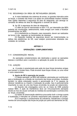 C 34-1 
7-16/7-18 
7-16. SEGURANÇA DA ÁREA DE RETAGUARDA (SEGAR) 
7-12 
a. A maior letalidade dos sistemas de armas, os grandes intervalos entre 
as forças, o combate não linear e as ações em profundidade impõem medidas 
mais rígidas referentes à segurança da área de retaguarda, que abrange os 
conceitos de defesa de área de retaguarda e controle de danos. 
b. Ap GE à segurança de área de retaguarda. 
(1) Além do que foi mencionado no item 7-15, por intermédio das MEA 
poderão ser monitoradas, seletivamente, redes amigas com vistas a fiscalizar 
procedimentos de MPE. 
(2) A interferência ou bloqueio, caso necessário, devem ser realizados 
de forma a não degradar as transmissões de interesse. 
(3) Especiais medidas de segurança devem ser implementadas na 
defesa das plataformas de GE, caso estejam posicionadas afastadas das 
unidades de combate. 
ARTIGO V 
OPERAÇÕES COMPLEMENTARES 
7-17. CONSIDERAÇÃO INICIAL 
As operações complementares são destinadas a apoiar as operações 
básicas e contribuir para o aumento e a aplicação do poder de combate. 
7-18. JUNÇÃO 
a. A junção é caracterizada pela ação de duas forças terrestres amigas 
que buscam o contato físico. Pode envolver duas forças móveis, ou uma móvel 
e outra estacionária. 
b. Apoio de GE à operação de junção 
(1) Nesta operação, as MEA são bastante valorizadas por contribuirem 
para a localização ou a direção de movimento das forças envolvidas. Auxiliarão 
também no alerta antecipado quanto à aproximação de F Ini capazes de 
oferecer resistência ou impedir a realização da junção. Isso é particularmente 
importante no caso de uma das forças envolvidas na junção ser estacionária. 
(2) Quando não empregados como tal, os meios de CME poderão 
realizar MEA. A ação de interferência deve ser minuciosamente planejada 
devido ao risco de causar confusão às medidas de coordenação e controle entre 
as forças envolvidas. 
(3) Ações de dissimulação eletrônica procurarão iludir o inimigo quanto 
à localização e intenções do comando responsável pela operação de junção. 
(4) É imperioso o conhecimento de indicativos, freqüências e procedi-mentos 
de comunicações das forças de junção por parte dos elementos de GE. 
 