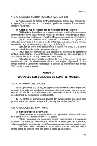 7-13 
C 34-1 
7-19. OPERAÇÕES CONTRA DESEMBARQUE ANFÍBIO 
a. As operações de defesa contra desembarque anfíbio são, normalmen-te, 
operações conjuntas ou combinadas, podendo envolver forças navais, 
terrestres e aéreas. 
b. Apoio de GE às operações contra desembarque anfíbio 
(1) Devido a diversidade de meios envolvidos, a utilização do espectro 
eletromagnético deve seguir normas rígidas de controle e coordenação, previs-tas 
em documentos emitidos por Estados-Maiores conjuntos ou combinados. 
(2) As MEA deverão fazer parte de um sistema de vigilância já 
instalado, com vistas a fornecer o alerta antecipado da aproximação inimiga, 
seja como força de desembarque ou força de infiltração. 
(3) Caso já tenha sido estabelecida a cabeça de praia, a GE deverá 
estar em condições de apoiar um contra-ataque. 
(4) A ação de interferência visa degradar os sistemas de comando e 
controle, prejudicando a coordenação da operação de desembarque e a 
continuidade do apoio de fogo aéreo ou naval inimigo. 
(5) Ações de dissimulação eletrônica da força defensora deverão estar 
inseridas em plano de dissimulação tática ou estratégica, objetivando iludir o 
inimigo quanto à verdadeira localização e direção de movimento das tropas 
ECD repelir o ataque anfíbio. 
ARTIGO VI 
OPERAÇÕES SOB CONDIÇÕES ESPECIAIS DE AMBIENTE 
7-20. CONSIDERAÇÕES INICIAIS 
a. As operações sob condições especiais de ambiente ocorrem quando o 
combate é travado sob condições climáticas altamente desfavoráveis, ou em 
terrenos difíceis. Em certas circunstâncias, podem ser necessários equipamen-tos 
adicionais ou treinamento especializado. 
b. As fontes de alimentação deverão ter características especiais para 
garantir maior autonomia de operação aos equipamentos eletrônicos. 
7-21. OPERAÇÕES EM MONTANHA 
a. Considerações doutrinárias 
(1) As montanhas compartimentam as operações militares, dificultan-do 
o apoio mútuo e descentralizando as ações; 
(2) As operações em montanhas exigem equipamento e treinamento 
especiais. Os terrenos montanhosos retardam e restringem a mobilidade, 
reduzem os efeitos do fogo e tornam difíceis as comunicações e os suprimentos; 
(3) Dentro das condições impostas pelas grandes altitudes, meios 
aéreos serão de grande valia em apoio a essas operações; e 
7-19/7-21 
 
