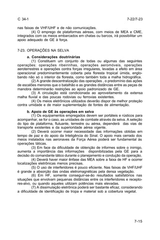 7-22/7-23 
7-15 
C 34-1 
nas faixas de VHF/UHF e de não comunicações. 
(4) O emprego de plataformas aéreas, com meios de MEA e CME, 
integrados com os meios embarcados em chatas ou barcos, irá possibilitar um 
apoio adequado de GE à força. 
7-23. OPERAÇÕES NA SELVA 
a. Considerações doutrinárias 
(1) Constituem um conjunto de todas ou algumas das seguintes 
operações: operações ribeirinhas, operações aeromóveis, operações 
aeroterrestres e operações contra forças irregulares, levadas a efeito em área 
operacional predominantemente coberta pela floresta tropical úmida, englo-bando 
não só o interior da floresta, como também toda a malha hidrográfica. 
(2) A grande descentralização das operações , o predomínio das ações 
de escalões menores que o batalhão e as grandes distâncias entre as peças de 
manobra determinarão restrições ao apoio padronizado de GE. 
(3) A circulação está condicionada ao aproveitamento da extensa 
malha fluvial e das poucas rodovias ou ferrovias existentes. 
(4) Os meios eletrônicos utilizados deverão dispor de melhor proteção 
contra umidade e de maior suplementação de fontes de alimentação. 
b. Apoio de GE às operações em selva 
(1) Os equipamentos empregados devem ser portáteis e rústicos para 
acompanhar, se for o caso, as unidades de combate através da selva. A seleção 
do tipo de plataforma, flutuante, terrestre ou aérea, dependerá das vias de 
transporte existentes e da superioridade aérea vigente. 
(2) Deverá ocorrer maior necessidade das informações obtidas em 
tempo de paz e do apoio da Inteligência do Sinal. O apoio mais cerrado dos 
meios instalados nas aeronaves da Força Aérea poderá ser fundamental às 
operações táticas. 
(3) Em face da dificuldade de obtenção de informes sobre o inimigo, 
aumenta a importância das informações disponibilizadas pela GE para a 
decisão do comandante tático durante o planejamento e condução da operação. 
(4) Deverá haver maior ênfase das MEA sobre a faixa de HF e ocorrer 
localizações eletrônicas menos precisas. 
(5) O uso de interferidores é pouco eficiente. Nas faixas de VHF/UHF 
é grande a absorção das ondas eletromagnéticas pela densa vegetação. 
(6) Em HF, somente conseguir-se-ão resultados satisfatórios nas 
situações que envolvam pequenas distâncias entre os interferidores e recepto-res- 
alvo, ou quando aqueles utilizam potências mais elevadas. 
(7) A dissimulação eletrônica poderá ser bastante eficaz, considerando 
a dificuldade de identificação de tropa e material sob a cobertura vegetal. 
 