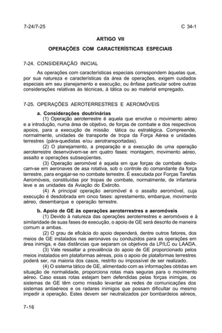 C 34-1 
7-24/7-25 
7-16 
ARTIGO VII 
OPERAÇÕES COM CARACTERÍSTICAS ESPECIAIS 
7-24. CONSIDERAÇÃO INICIAL 
As operações com características especiais correspondem àquelas que, 
por sua natureza e características da área de operações, exigem cuidados 
especiais em seu planejamento e execução, ou ênfase particular sobre outras 
considerações relativas às técnicas, à tática ou ao material empregado. 
7-25. OPERAÇÕES AEROTERRESTRES E AEROMÓVEIS 
a. Considerações doutrinárias 
(1) Operação aeroterrestre é aquela que envolve o movimento aéreo 
e a introdução, numa área de objetivo, de forças de combate e dos respectivos 
apoios, para a execução de missão tática ou estratégica. Compreende, 
normalmente, unidades de transporte de tropa da Força Aérea e unidades 
terrestres (pára-quedistas e/ou aerotransportadas). 
(2) O planejamento, a preparação e a execução de uma operação 
aeroterrestre desenvolvem-se em quatro fases: montagem, movimento aéreo, 
assalto e operações subseqüentes. 
(3) Operação aeromóvel é aquela em que forças de combate deslo-cam- 
se em aeronaves de asa rotativa, sob o controle do comandante da força 
terrestre, para engajar-se no combate terrestre. É executada por Forças Tarefas 
Aeromóveis, constituídas por tropas de combate, normalmente, de infantaria 
leve e as unidades da Aviação do Exército. 
(4) A principal operação aeromóvel é o assalto aeromóvel, cuja 
execução é desdobrada em cinco fases: aprestamento, embarque, movimento 
aéreo, desembarque e operação terrestre. 
b. Apoio de GE às operações aeroterrestres e aeromóveis 
(1) Devido à natureza das operações aeroterrestres e aeromóveis e à 
similaridade de suas fases de execução, o apoio de GE será descrito de maneira 
comum a ambas. 
(2) O grau de eficácia do apoio dependerá, dentre outros fatores, dos 
meios de GE instalados nas aeronaves ou conduzidos para as operações em 
área inimiga, e das distâncias que separam os objetivos da LP/LC ou LAADA. 
(3) Vale ressaltar a prevalência do apoio de GE proporcionado pelos 
meios instalados em plataformas aéreas, pois o apoio de plataformas terrestres 
poderá ser, na maioria dos casos, restrito ou impossível de ser realizado. 
(4) O sistema tático de GE, alimentado com as informações obtidas em 
situação de normalidade, proporciona rotas mais seguras para o movimento 
aéreo. Caso essas rotas estejam bem defendidas pelas forças inimigas, os 
sistemas de GE têm como missão levantar as redes de comunicações dos 
sistemas antiaéreos e os radares inimigos que possam dificultar ou mesmo 
impedir a operação. Estes devem ser neutralizados por bombardeios aéreos, 
 