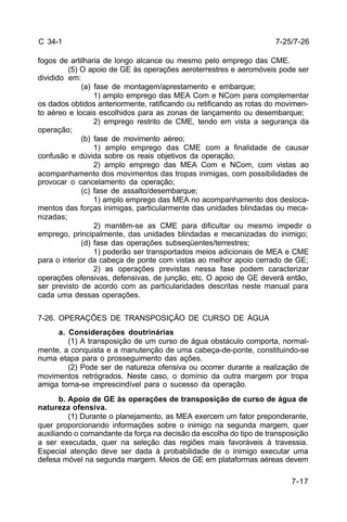 7-25/7-26 
7-17 
C 34-1 
fogos de artilharia de longo alcance ou mesmo pelo emprego das CME. 
(5) O apoio de GE às operações aeroterrestres e aeromóveis pode ser 
dividido em: 
(a) fase de montagem/aprestamento e embarque; 
1) amplo emprego das MEA Com e NCom para complementar 
os dados obtidos anteriormente, ratificando ou retificando as rotas do movimen-to 
aéreo e locais escolhidos para as zonas de lançamento ou desembarque; 
2) emprego restrito de CME, tendo em vista a segurança da 
operação; 
(b) fase de movimento aéreo; 
1) amplo emprego das CME com a finalidade de causar 
confusão e dúvida sobre os reais objetivos da operação; 
2) amplo emprego das MEA Com e NCom, com vistas ao 
acompanhamento dos movimentos das tropas inimigas, com possibilidades de 
provocar o cancelamento da operação; 
(c) fase de assalto/desembarque; 
1) amplo emprego das MEA no acompanhamento dos desloca-mentos 
das forças inimigas, particularmente das unidades blindadas ou meca-nizadas; 
2) mantêm-se as CME para dificultar ou mesmo impedir o 
emprego, principalmente, das unidades blindadas e mecanizadas do inimigo; 
(d) fase das operações subseqüentes/terrestres; 
1) poderão ser transportados meios adicionais de MEA e CME 
para o interior da cabeça de ponte com vistas ao melhor apoio cerrado de GE; 
2) as operações previstas nessa fase podem caracterizar 
operações ofensivas, defensivas, de junção, etc. O apoio de GE deverá então, 
ser previsto de acordo com as particularidades descritas neste manual para 
cada uma dessas operações. 
7-26. OPERAÇÕES DE TRANSPOSIÇÃO DE CURSO DE ÁGUA 
a. Considerações doutrinárias 
(1) A transposição de um curso de água obstáculo comporta, normal-mente, 
a conquista e a manutenção de uma cabeça-de-ponte, constituindo-se 
numa etapa para o prosseguimento das ações. 
(2) Pode ser de natureza ofensiva ou ocorrer durante a realização de 
movimentos retrógrados. Neste caso, o domínio da outra margem por tropa 
amiga torna-se imprescindível para o sucesso da operação. 
b. Apoio de GE às operações de transposição de curso de água de 
natureza ofensiva. 
(1) Durante o planejamento, as MEA exercem um fator preponderante, 
quer proporcionando informações sobre o inimigo na segunda margem, quer 
auxiliando o comandante da força na decisão da escolha do tipo de transposição 
a ser executada, quer na seleção das regiões mais favoráveis à travessia. 
Especial atenção deve ser dada à probabilidade de o inimigo executar uma 
defesa móvel na segunda margem. Meios de GE em plataformas aéreas devem 
 