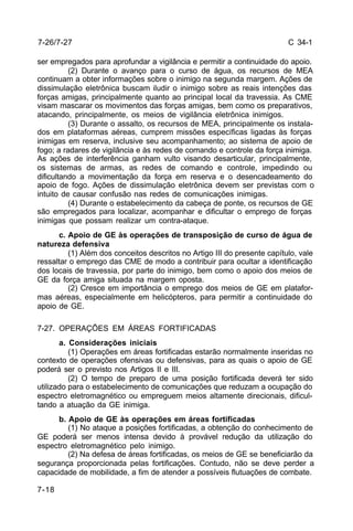 C 34-1 
7-26/7-27 
ser empregados para aprofundar a vigilância e permitir a continuidade do apoio. 
7-18 
(2) Durante o avanço para o curso de água, os recursos de MEA 
continuam a obter informações sobre o inimigo na segunda margem. Ações de 
dissimulação eletrônica buscam iludir o inimigo sobre as reais intenções das 
forças amigas, principalmente quanto ao principal local da travessia. As CME 
visam mascarar os movimentos das forças amigas, bem como os preparativos, 
atacando, principalmente, os meios de vigilância eletrônica inimigos. 
(3) Durante o assalto, os recursos de MEA, principalmente os instala-dos 
em plataformas aéreas, cumprem missões específicas ligadas às forças 
inimigas em reserva, inclusive seu acompanhamento; ao sistema de apoio de 
fogo; a radares de vigilância e às redes de comando e controle da força inimiga. 
As ações de interferência ganham vulto visando desarticular, principalmente, 
os sistemas de armas, as redes de comando e controle, impedindo ou 
dificultando a movimentação da força em reserva e o desencadeamento do 
apoio de fogo. Ações de dissimulação eletrônica devem ser previstas com o 
intuito de causar confusão nas redes de comunicações inimigas. 
(4) Durante o estabelecimento da cabeça de ponte, os recursos de GE 
são empregados para localizar, acompanhar e dificultar o emprego de forças 
inimigas que possam realizar um contra-ataque. 
c. Apoio de GE às operações de transposição de curso de água de 
natureza defensiva 
(1) Além dos conceitos descritos no Artigo III do presente capítulo, vale 
ressaltar o emprego das CME de modo a contribuir para ocultar a identificação 
dos locais de travessia, por parte do inimigo, bem como o apoio dos meios de 
GE da força amiga situada na margem oposta. 
(2) Cresce em importância o emprego dos meios de GE em platafor-mas 
aéreas, especialmente em helicópteros, para permitir a continuidade do 
apoio de GE. 
7-27. OPERAÇÕES EM ÁREAS FORTIFICADAS 
a. Considerações iniciais 
(1) Operações em áreas fortificadas estarão normalmente inseridas no 
contexto de operações ofensivas ou defensivas, para as quais o apoio de GE 
poderá ser o previsto nos Artigos II e III. 
(2) O tempo de preparo de uma posição fortificada deverá ter sido 
utilizado para o estabelecimento de comunicações que reduzam a ocupação do 
espectro eletromagnético ou empreguem meios altamente direcionais, dificul-tando 
a atuação da GE inimiga. 
b. Apoio de GE às operações em áreas fortificadas 
(1) No ataque a posições fortificadas, a obtenção do conhecimento de 
GE poderá ser menos intensa devido à provável redução da utilização do 
espectro eletromagnético pelo inimigo. 
(2) Na defesa de áreas fortificadas, os meios de GE se beneficiarão da 
segurança proporcionada pelas fortificações. Contudo, não se deve perder a 
capacidade de mobilidade, a fim de atender a possíveis flutuações de combate. 
 
