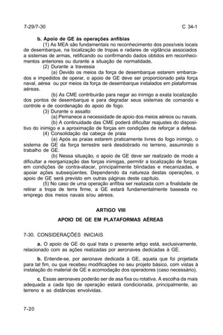 C 34-1 
7-29/7-30 
7-20 
b. Apoio de GE às operações anfíbias 
(1) As MEA são fundamentais no reconhecimento dos possíveis locais 
de desembarque, na localização de tropas e radares de vigilância associados 
a sistemas de armas, retificando ou confirmando dados obtidos em reconheci-mentos 
anteriores ou durante a situação de normalidade. 
(2) Durante a travessia 
(a) Devido os meios da força de desembarque estarem embarca-dos 
e impedidos de operar, o apoio de GE deve ser proporcionado pela força 
naval, aérea ou por meios da força de desembarque instalados em plataformas 
aéreas. 
(b) As CME contribuirão para negar ao inimigo a exata localização 
dos pontos de desembarque e para degradar seus sistemas de comando e 
controle e de coordenação do apoio de fogo. 
(3) Durante o assalto 
(a) Pemanece a necessidade de apoio dos meios aéreos ou navais. 
(b) A continuidade das CME poderá dificultar reajustes do disposi-tivo 
do inimigo e a aproximação de forças em condições de reforçar a defesa. 
(4) Consolidação da cabeça de praia 
(a) Após as praias estarem praticamente livres do fogo inimigo, o 
sistema de GE da força terrestre será desdobrado no terreno, assumindo o 
trabalho de GE. 
(b) Nessa situação, o apoio de GE deve ser realizado de modo a 
dificultar a reorganização das forças inimigas, permitir a localização de forças 
em condições de contra-atacar, principalmente blindadas e mecanizadas, e 
apoiar ações subseqüentes. Dependendo da natureza destas operações, o 
apoio de GE será previsto em outras páginas deste capítulo. 
(5) No caso de uma operação anfíbia ser realizada com a finalidade de 
retirar a tropa de terra firme, a GE estará fundamentalmente baseada no 
emprego dos meios navais e/ou aéreos. 
ARTIGO VIII 
APOIO DE GE EM PLATAFORMAS AÉREAS 
7-30. CONSIDERAÇÕES INICIAIS 
a. O apoio de GE do qual trata o presente artigo está, exclusivamente, 
relacionado com as ações realizadas por aeronaves dedicadas à GE. 
b. Entende-se, por aeronave dedicada à GE, aquela que foi projetada 
para tal fim, ou que recebeu modificações no seu projeto básico, com vistas à 
instalação do material de GE e acomodação dos operadores (caso necessário). 
c. Essas aeronaves poderão ser de asa fixa ou rotativa. A escolha da mais 
adequada a cada tipo de operação estará condicionada, principalmente, ao 
terreno e as distâncias envolvidas. 
 