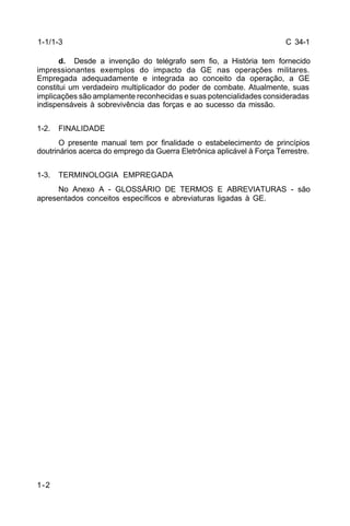 C 34-1 
1-1/1-3 
1-2 
d. Desde a invenção do telégrafo sem fio, a História tem fornecido 
impressionantes exemplos do impacto da GE nas operações militares. 
Empregada adequadamente e integrada ao conceito da operação, a GE 
constitui um verdadeiro multiplicador do poder de combate. Atualmente, suas 
implicações são amplamente reconhecidas e suas potencialidades consideradas 
indispensáveis à sobrevivência das forças e ao sucesso da missão. 
1-2. FINALIDADE 
O presente manual tem por finalidade o estabelecimento de princípios 
doutrinários acerca do emprego da Guerra Eletrônica aplicável à Força Terrestre. 
1-3. TERMINOLOGIA EMPREGADA 
No Anexo A - GLOSSÁRIO DE TERMOS E ABREVIATURAS - são 
apresentados conceitos específicos e abreviaturas ligadas à GE. 
 