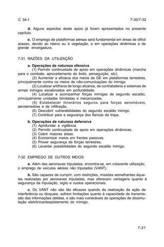 7-30/7-32 
7-21 
C 34-1 
d. Alguns aspectos deste apoio já foram apresentados no presente 
capítulo. 
e. O emprego de plataformas aéreas será fundamental em áreas de difícil 
acesso, devido ao relevo ou à vegetação, e em operações dinâmicas e de 
grande envergadura. 
7-31. RAZÕES DA UTILIZAÇÃO 
a. Operações de natureza ofensiva 
(1) Permitir continuidade de apoio em operações dinâmicas (marcha 
para o combate, aproveitamento do êxito, perseguição, etc). 
(2) Aumentar a eficácia dos meios de GE em plataformas terrestres, 
principalmente contra os meios de não-comunicações do inimigo. 
(3) Localizar artilharia de longo alcance, de contrabateria e sistemas de 
armas inimigos escalonados em profundidade. 
(4) Localizar e acompanhar forças inimigas de segundo escalão, 
principalmente unidades blindadas e mecanizadas. 
(5) Estabelecer itinerários seguros para forças aeromóveis, 
aeroterrestres e de infiltração. 
(6) Descobrir vulnerabilidades do segundo escalão inimigo. 
(7) Contribuir para a segurança dos flancos da tropa. 
b. Operações de natureza defensiva 
(1) Aprofundar a vigilância. 
(2) Permitir continuidade de apoio em operações dinâmicas. 
(3) Cobrir maiores áreas. 
(4) Economizar meios em frentes passivas. 
(5) Prover segurança de forças terrestres. 
(6) Levantar possibilidades do segundo escalão inimigo. 
7-32. EMPREGO DE OUTROS MEIOS 
a. Além das aeronaves tripuladas, encontra-se, em crescente utilização, 
o emprego de veículos aéreos não tripulados (VANT). 
b. São capazes de cumprir, com restrições, missões semelhantes àque-las 
realizadas por aeronaves tripuladas, mas oferecem vantagens quanto à 
segurança da tripulação, sigilo e custos operacionais. 
c. Os VANT não são tão eficazes quando da realização da ação de 
interferência ou bloqueio, sofrem limitações quanto à capacidade de transmis-são 
das informações obtidas, e são mais vulneráveis às operações de dissimu-lação 
eletrônica/despistamento do inimigo. 
 