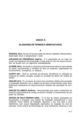 A-1 
C 34-1 
ANEXO A 
GLOSSÁRIO DE TERMOS E ABREVIATURAS 
A 
AEROSOL (Ars) - Nuvem de fumaça capaz de atenuar radiações infravermelhas, 
observação visual e designadores a laser. 
AGILIDADE DE FREQÜÊNCIA (AgiFrq) - É a capacidade de um radar em 
mudar sua freqüência de transmissão a cada pulso ou trem de pulsos transmi-tido, 
de acordo com um algorítimo preestabelecido. 
ALARME (Alm) - Comando ou sinal para acionamento de meios ou para adoção 
de ações, procedimentos e medidas em face de acidentes, degradações de 
funcionamento, emergência ou ataques. 
ALERTA (Alr) - Sinal ou comando de pré-aviso, advertência ou indicação de 
mudança de estado, situação, posição ou condição de alerta (ver Estado de 
Alerta). 
ANÁLISE (Anl) - É o processo de exame dos resultados obtidos pela aquisição 
e localização eletrônica com o objetivo de fornecer conhecimentos sobre alvos 
eletrônicos necessários ao desenvolvimento imediato das operações de com-bate. 
ANÁLISE DA AMEÇA (AnlAme) - Decomposição das partes constitutivas da 
estrutura organizacional do inimigo de forma a facilitar o conhecimento de seu 
poder de combate. 
ANTENA DE NULO DIRIGIDO (AND) - É um tipo de antena empregada em 
transmissão e recepção, cujo padrão de irradiação assemelha-se a uma 
cardióide. Como antena de recepção, direciona o seu nulo para o sinal 
interferente, sem causar degradação significativa na recepção do sinal de 
interesse. Como antena de transmissão de sinal interferente, direciona o nulo 
 