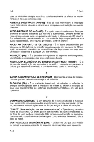 C 34-1 
1-2 
para os receptores amigos, reduzindo consideravelmente os efeitos da interfe-rência 
A-2 
em nossas comunicações. 
ANTENAS DIRECIONAIS (AntDire) - São as que maximizam a irradiação 
numa determinada direção e minimizam a recepção e a irradiação nas outras 
direções. 
APOIO DIRETO DE GE (ApDtoGE) - É o apoio proporcionado a uma força por 
elemento de guerra eletrônica que não lhe é subordinado. Embora atenda às 
necessidades dessa força, em primeira prioridade, o elemento de GE não lhe 
fica subordinado, permanecendo sob comando da força à qual pertence e a 
cujas necessidades, em segunda prioridade, também atende. 
APOIO AO CONJUNTO DE GE (ApCjGE) - É o apoio proporcionado por 
elemento de GE da força, ou em reforço ou integração. Um elemento de GE em 
apoio ao conjunto atenderá às necessidades da força como um todo, sem 
vinculação específica a qualquer OM subordinada. 
AQUISIÇÃO (Aqs) - É o processo de vigilância do espectro eletromagnético, 
identificação e exploração dos alvos eletrônicos hostis. 
ASSINATURA ELETRÔNICA DO EMISSOR (AEE)("FINGER PRINTS") - É a 
técnica de identificação de um emissor específico, baseada em parâmetros 
únicos que associam a emissão a um determinado posto ou localização. 
B 
BANDA PASSANTE/FAIXA DE PASSAGEM - Representa a faixa de freqüên-cias 
na qual um determinado receptor irá trabalhar. 
BLOQUEIO (Blq) - É a irradiação intencional, reirradiação ou reflexão de 
energia eletromagnética com a finalidade de reduzir ou anular a recepção do 
sinal dos equipamentos ou sistemas eletrônicos/eletroópticos em uso pelo 
oponente. 
C 
COMANDO E CONTROLE - É um conjunto de recursos humanos e materiais 
que, juntamente com determinados procedimentos, permite comandar, contro-lar, 
estabelecer comunicações com as forças amigas e obter informações. 
"CHAFF" (Sem tradução, por ser termo universal) - Tipo de engodo sob a 
forma de tiras ou fios. Os chaffs podem ser de metal, de plástico metalizado ou 
de fibra de vidro também metalizada. São cortados na dimensão de aproxima-damente 
meio comprimento de onda e agem como refletores fornecendo falsos 
ecos ao radar. 
CONTRAMEDIDAS ELETRÔNICAS (CME) - Divisão da GE que visa impedir 
ou reduzir o emprego eficiente do espectro eletromagnético pelo oponente. 
 