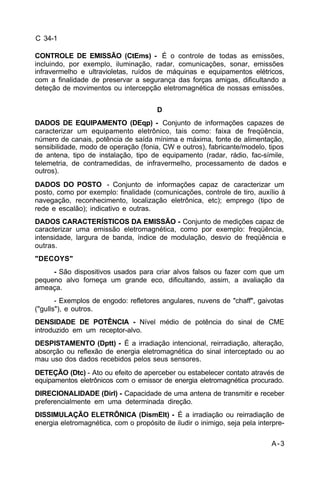 A-3 
C 34-1 
CONTROLE DE EMISSÃO (CtEms) - É o controle de todas as emissões, 
incluindo, por exemplo, iluminação, radar, comunicações, sonar, emissões 
infravermelho e ultravioletas, ruídos de máquinas e equipamentos elétricos, 
com a finalidade de preservar a segurança das forças amigas, dificultando a 
deteção de movimentos ou intercepção eletromagnética de nossas emissões. 
D 
DADOS DE EQUIPAMENTO (DEqp) - Conjunto de informações capazes de 
caracterizar um equipamento eletrônico, tais como: faixa de freqüência, 
número de canais, potência de saída mínima e máxima, fonte de alimentação, 
sensibilidade, modo de operação (fonia, CW e outros), fabricante/modelo, tipos 
de antena, tipo de instalação, tipo de equipamento (radar, rádio, fac-símile, 
telemetria, de contramedidas, de infravermelho, processamento de dados e 
outros). 
DADOS DO POSTO - Conjunto de informações capaz de caracterizar um 
posto, como por exemplo: finalidade (comunicações, controle de tiro, auxílio à 
navegação, reconhecimento, localização eletrônica, etc); emprego (tipo de 
rede e escalão); indicativo e outras. 
DADOS CARACTERÍSTICOS DA EMISSÃO - Conjunto de medições capaz de 
caracterizar uma emissão eletromagnética, como por exemplo: freqüência, 
intensidade, largura de banda, índice de modulação, desvio de freqüência e 
outras. 
"DECOYS" 
- São dispositivos usados para criar alvos falsos ou fazer com que um 
pequeno alvo forneça um grande eco, dificultando, assim, a avaliação da 
ameaça. 
- Exemplos de engodo: refletores angulares, nuvens de "chaff", gaivotas 
("gulls"), e outros. 
DENSIDADE DE POTÊNCIA - Nível médio de potência do sinal de CME 
introduzido em um receptor-alvo. 
DESPISTAMENTO (Dptt) - É a irradiação intencional, reirradiação, alteração, 
absorção ou reflexão de energia eletromagnética do sinal interceptado ou ao 
mau uso dos dados recebidos pelos seus sensores. 
DETEÇÃO (Dtc) - Ato ou efeito de aperceber ou estabelecer contato através de 
equipamentos eletrônicos com o emissor de energia eletromagnética procurado. 
DIRECIONALIDADE (Dirl) - Capacidade de uma antena de transmitir e receber 
preferencialmente em uma determinada direção. 
DISSIMULAÇÃO ELETRÔNICA (DismElt) - É a irradiação ou reirradiação de 
energia eletromagnética, com o propósito de iludir o inimigo, seja pela interpre- 
 