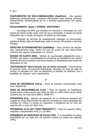 A-5 
C 34-1 
EQUIPAMENTOS DE NÃO-COMUNICAÇÕES (EqpNCom) - São aqueles 
destinados, particularmente, a produzir informações como radares, sensores 
infravermelhos, intensificadores de luz e diversos equipamentos com aplica-ções 
laser. 
ESPALHAMENTO (Espa) ("SPREAD SPECTRUM") 
- Tecnologia de MPE que consiste em transmitir a informação em uma 
largura de banda muitas vezes maior do que a necessária. A largura de banda 
transmitida não é função da largura de banda da informação. 
- Exemplo de técnicas de espalhamento utilizadas na transmissão: 
seqüência direta; salto de freqüências; salto no tempo; FM pulsado e técnicas 
híbridas. 
ESPECTRO ELETROMAGNÉTICO (EptEltMag) - Faixa contínua de freqüên-cias, 
habitualmente larga, dentro da qual as ondas de uma determinada 
natureza têm alguma propriedade em comum. 
ESTADO DE ALERTA (EAlr) - Medida de coordenação estabelecida para o 
SITAGE, que traduz a probabilidade de ocorrência de interferência em nossos 
sistemas de comunicações e não-comunicações. É estabelecido pelo Centro de 
Operações de GE. 
"EXPENDABLES" (Sem tradução, por ser termo universal) - Transmissores 
de pequeno porte, normalmente descartáveis, deixados em zona de ação do 
inimigo, ou lançados por meio de aeronaves ou projéteis de artilharia, com a 
finalidade de atuarem como interferidores. 
F 
FAIXA DE FREQÜÊNCIA (FxFrq) - Parte do espectro compreendida entre 
duas freqüências. 
FAIXA DE INFRAVERMELHO (FxIfv) - Parte do espectro de freqüências 
situada entre o limite superior das ondas de rádio e o limite inferior da luz visível 
(comprimento de onda entre 8000 e 25000 Aº). 
FREQÜÊNCIA (Frq) - Número de repetições de um fenômeno periódico em 
unidade de tempo determinada. No sistema internacional, essas repetições são 
medidas em ciclos e o tempo em segundos. A freqüência de um ciclo por 
segundo tem o nome de Hertz (Hz). 
FREQÜÊNCIA ALTA (HF) ("HIGH FREQUENCY") - Faixa do espectro eletro-magnético 
compreendida entre 3 a 30 MHz. 
FREQÜÊNCIA DE REPETIÇÃO DE PULSO (FRP) - É a quantidade de pulsos 
transmitidos por um radar em um segundo medida em pulsos por segundo 
(PPS). 
 