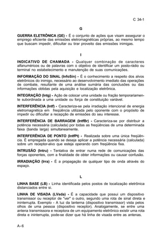 C 34-1 
A-6 
G 
GUERRA ELETRÔNICA (GE) - É o conjunto de ações que visam assegurar o 
emprego eficiente das emissões eletromagnéticas próprias, ao mesmo tempo 
que buscam impedir, dificultar ou tirar proveito das emissões inimigas. 
I 
INDICATIVO DE CHAMADA - Qualquer combinação de caracteres 
alfanuméricos ou de palavras com o objetivo de identificar um posto-rádio ou 
terminal no estabelecimento e manutenção de suas comunicações. 
INFORMAÇÃO DO SINAL (InfoSin) - É o conhecimento a respeito dos alvos 
eletrônicos do inimigo, necessário ao desenvolvimento imediato das operações 
de combate, resultante de uma análise sumária das conclusões ou das 
informações obtidas pela aquisição e localização eletrônica. 
INTEGRAÇÃO (Intg) - Ação de colocar uma unidade ou fração temporariamen-te 
subordinada a uma unidade ou força de constituição variável. 
INTERFERÊNCIA (Intf) - Caracteriza-se pela irradiação intencional de energia 
eletromagnética em freqüência utilizada pelo oponente com o propósito de 
impedir ou dificultar a recepção de emissões do seu interesse. 
INTERFERÊNCIA DE BARRAGEM (IntfBr) - Caracteriza-se por distribuir a 
potência necessária (calculada) por todas as freqüências de uma determinada 
faixa (banda larga) simultaneamente. 
INTERFERÊNCIA DE PONTO (IntfPt) - Realizada sobre uma única freqüên-cia. 
É empregada quando se deseja aplicar a potência necessária (calculada) 
sobre um receptor-alvo que esteja operando com freqüência fixa. 
INTRUSÃO (Intru) - Tentativa de entrar numa rede de comunicações das 
forças oponentes, com a finalidade de obter informações ou causar confusão. 
IRRADIAÇÃO (Irra) - É a propagação de qualquer tipo de onda através do 
espaço. 
L 
LINHA BASE (LB) - Linha identificada pelos postos de localização eletrônica 
distanciados entre si. 
LINHA DE VISADA (LVsda) - É a capacidade que possui um dispositivo 
transmissor ou receptor de "ver" o outro, segundo uma rota de sinal direta e 
ininterrupta. Exemplo - A luz da lanterna (dispositivo transmissor) vista pelos 
olhos de uma pessoa (dispositivo receptor). Analogamente, se entre uma 
antena transmissora e receptora de um equipamento eletrônico existir uma rota 
direta e ininterrupta, pode-se dizer que há linha de visada entre as antenas. 
 