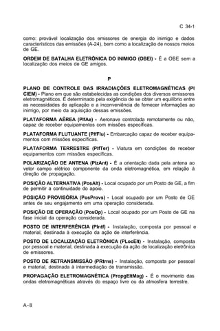 C 34-1 
como: provável localização dos emissores de energia do inimigo e dados 
característicos das emissões (A-24), bem como a localização de nossos meios 
de GE. 
ORDEM DE BATALHA ELETRÔNICA DO INIMIGO (OBEI) - É a OBE sem a 
localização dos meios de GE amigos. 
A-8 
P 
PLANO DE CONTROLE DAS IRRADIAÇÕES ELETROMAGNÉTICAS (Pl 
CIEM) - Plano em que são estabelecidas as condições dos diversos emissores 
eletromagnéticos. É determinado pela exigência de se obter um equilíbrio entre 
as necessidades de aplicação e a inconveniência de fornecer informações ao 
inimigo, por meio da aquisição dessas emissões. 
PLATAFORMA AÉREA (PlfAe) - Aeronave controlada remotamente ou não, 
capaz de receber equipamentos com missões específicas. 
PLATAFORMA FLUTUANTE (PlfFlu) - Embarcação capaz de receber equipa-mentos 
com missões específicas. 
PLATAFORMA TERRESTRE (PlfTer) - Viatura em condições de receber 
equipamentos com missões específicas. 
POLARIZAÇÃO DE ANTENA (PlzAnt) - É a orientação dada pela antena ao 
vetor campo elétrico componente da onda eletromagnética, em relação à 
direção de propagação. 
POSIÇÃO ALTERNATIVA (PosAlt) - Local ocupado por um Posto de GE, a fim 
de permitir a continuidade do apoio. 
POSIÇÃO PROVISÓRIA (PosProvs) - Local ocupado por um Posto de GE 
antes de seu engajamento em uma operação considerada. 
POSIÇÃO DE OPERAÇÃO (PosOp) - Local ocupado por um Posto de GE na 
fase inicial da operação considerada. 
POSTO DE INTERFERÊNCIA (PIntf) - Instalação, composta por pessoal e 
material, destinada à execução da ação de interferência. 
POSTO DE LOCALIZAÇÃO ELETRÔNICA (PLocElt) - Instalação, composta 
por pessoal e material, destinada à execução da ação de localização eletrônica 
de emissores. 
POSTO DE RETRANSMISSÃO (PRtrns) - Instalação, composta por pessoal 
e material, destinada à intermediação de transmissão. 
PROPAGAÇÃO ELETROMAGNÉTICA (PropgEltMag) - É o movimento das 
ondas eletromagnéticas através do espaço livre ou da atmosfera terrestre. 
 