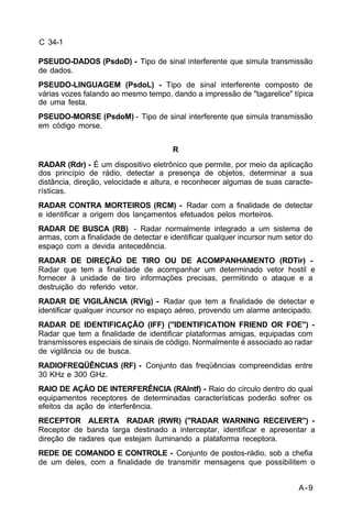 A-9 
C 34-1 
PSEUDO-DADOS (PsdoD) - Tipo de sinal interferente que simula transmissão 
de dados. 
PSEUDO-LINGUAGEM (PsdoL) - Tipo de sinal interferente composto de 
várias vozes falando ao mesmo tempo, dando a impressão de "tagarelice" típica 
de uma festa. 
PSEUDO-MORSE (PsdoM) - Tipo de sinal interferente que simula transmissão 
em código morse. 
R 
RADAR (Rdr) - É um dispositivo eletrônico que permite, por meio da aplicação 
dos princípio de rádio, detectar a presença de objetos, determinar a sua 
distância, direção, velocidade e altura, e reconhecer algumas de suas caracte-rísticas. 
RADAR CONTRA MORTEIROS (RCM) - Radar com a finalidade de detectar 
e identificar a origem dos lançamentos efetuados pelos morteiros. 
RADAR DE BUSCA (RB) - Radar normalmente integrado a um sistema de 
armas, com a finalidade de detectar e identificar qualquer incursor num setor do 
espaço com a devida antecedência. 
RADAR DE DIREÇÃO DE TIRO OU DE ACOMPANHAMENTO (RDTir) - 
Radar que tem a finalidade de acompanhar um determinado vetor hostil e 
fornecer à unidade de tiro informações precisas, permitindo o ataque e a 
destruição do referido vetor. 
RADAR DE VIGILÂNCIA (RVig) - Radar que tem a finalidade de detectar e 
identificar qualquer incursor no espaço aéreo, provendo um alarme antecipado. 
RADAR DE IDENTIFICAÇÃO (IFF) ("IDENTIFICATION FRIEND OR FOE") - 
Radar que tem a finalidade de identificar plataformas amigas, equipadas com 
transmissores especiais de sinais de código. Normalmente é associado ao radar 
de vigilância ou de busca. 
RADIOFREQÜÊNCIAS (RF) - Conjunto das freqüências compreendidas entre 
30 KHz e 300 GHz. 
RAIO DE AÇÃO DE INTERFERÊNCIA (RAIntf) - Raio do círculo dentro do qual 
equipamentos receptores de determinadas características poderão sofrer os 
efeitos da ação de interferência. 
RECEPTOR ALERTA RADAR (RWR) ("RADAR WARNING RECEIVER") - 
Receptor de banda larga destinado a interceptar, identificar e apresentar a 
direção de radares que estejam iluminando a plataforma receptora. 
REDE DE COMANDO E CONTROLE - Conjunto de postos-rádio, sob a chefia 
de um deles, com a finalidade de transmitir mensagens que possibilitem o 
 