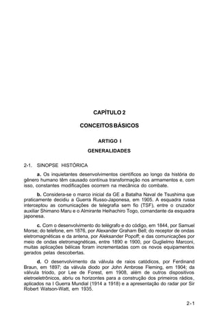 2-1 
C 34-1 
CAPÍTULO 2 
CONCEITOS BÁSICOS 
ARTIGO I 
GENERALIDADES 
2-1. SINOPSE HISTÓRICA 
a. Os inquietantes desenvolvimentos científicos ao longo da história do 
gênero humano têm causado contínua transformação nos armamentos e, com 
isso, constantes modificações ocorrem na mecânica do combate. 
b. Considera-se o marco inicial da GE a Batalha Naval de Tsushima que 
praticamente decidiu a Guerra Russo-Japonesa, em 1905. A esquadra russa 
interceptou as comunicações de telegrafia sem fio (TSF), entre o cruzador 
auxiliar Shimano Maru e o Almirante Heihachiro Togo, comandante da esquadra 
japonesa. 
c. Com o desenvolvimento do telégrafo e do código, em 1844, por Samuel 
Morse; do telefone, em 1876, por Alexander Graham Bell; do receptor de ondas 
eletromagnéticas e da antena, por Aleksander Popoff; e das comunicações por 
meio de ondas eletromagnéticas, entre 1890 e 1900, por Guglielmo Marconi, 
muitas aplicações bélicas foram incrementadas com os novos equipamentos 
gerados pelas descobertas. 
d. O desenvolvimento da válvula de raios catódicos, por Ferdinand 
Braun, em 1897; da válvula diodo por John Ambrose Fleming, em 1904; da 
válvula triodo, por Lee de Forest, em 1908, além de outros dispositivos 
eletroeletrônicos, abriu os horizontes para a construção dos primeiros rádios, 
aplicados na I Guerra Mundial (1914 a 1918) e a apresentação do radar por Sir 
Robert Watson-Watt, em 1935. 
 