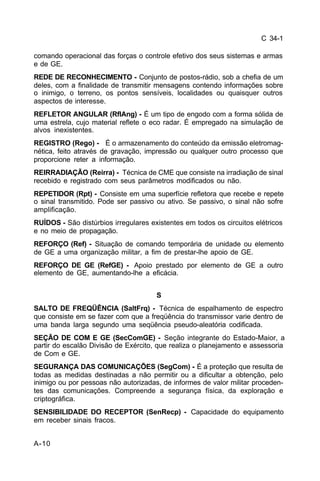 C 34-1 
comando operacional das forças o controle efetivo dos seus sistemas e armas 
e de GE. 
REDE DE RECONHECIMENTO - Conjunto de postos-rádio, sob a chefia de um 
deles, com a finalidade de transmitir mensagens contendo informações sobre 
o inimigo, o terreno, os pontos sensíveis, localidades ou quaisquer outros 
aspectos de interesse. 
REFLETOR ANGULAR (RflAng) - É um tipo de engodo com a forma sólida de 
uma estrela, cujo material reflete o eco radar. É empregado na simulação de 
alvos inexistentes. 
REGISTRO (Rego) - É o armazenamento do conteúdo da emissão eletromag-nética, 
A-10 
feito através de gravação, impressão ou qualquer outro processo que 
proporcione reter a informação. 
REIRRADIAÇÃO (Reirra) - Técnica de CME que consiste na irradiação de sinal 
recebido e registrado com seus parâmetros modificados ou não. 
REPETIDOR (Rpt) - Consiste em uma superfície refletora que recebe e repete 
o sinal transmitido. Pode ser passivo ou ativo. Se passivo, o sinal não sofre 
amplificação. 
RUÍDOS - São distúrbios irregulares existentes em todos os circuitos elétricos 
e no meio de propagação. 
REFORÇO (Ref) - Situação de comando temporária de unidade ou elemento 
de GE a uma organização militar, a fim de prestar-lhe apoio de GE. 
REFORÇO DE GE (RefGE) - Apoio prestado por elemento de GE a outro 
elemento de GE, aumentando-lhe a eficácia. 
S 
SALTO DE FREQÜÊNCIA (SaltFrq) - Técnica de espalhamento de espectro 
que consiste em se fazer com que a freqüência do transmissor varie dentro de 
uma banda larga segundo uma seqüência pseudo-aleatória codificada. 
SEÇÃO DE COM E GE (SecComGE) - Seção integrante do Estado-Maior, a 
partir do escalão Divisão de Exército, que realiza o planejamento e assessoria 
de Com e GE. 
SEGURANÇA DAS COMUNICAÇÕES (SegCom) - É a proteção que resulta de 
todas as medidas destinadas a não permitir ou a dificultar a obtenção, pelo 
inimigo ou por pessoas não autorizadas, de informes de valor militar proceden-tes 
das comunicações. Compreende a segurança física, da exploração e 
criptográfica. 
SENSIBILIDADE DO RECEPTOR (SenRecp) - Capacidade do equipamento 
em receber sinais fracos. 
 