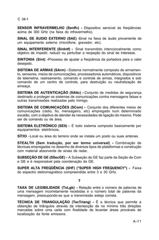A-11 
C 34-1 
SENSOR INFRAVERMELHO (SenIfv) - Dispositivo sensível às freqüências 
acima de 300 GHz (na faixa do infravermelho). 
SINAL DE ÁUDIO EXTERNO (SAE) -Sinal na faixa de áudio proveniente de 
um equipamento externo (microfone, gravador, etc). 
SINAL INTERFERENTE (SinIntf) - Sinal transmitido intencionalmente como 
objetivo de impedir, reduzir ou perturbar a recpeção do sinal de interesse. 
SINTONIA (Sint) -Processo de ajustar a freqüência da portadora para o valor 
desejado. 
SISTEMA DE ARMAS (SArm) - Sistema normalmente composto de armamen-to, 
sensores, meios de comunicações, processadores automáticos, dispositivos 
de telemetria, rastreamento, comando e controle de armas, integrados e sob 
comando de um centro de controle, para destruição ou neutralização de 
ameaça. 
SISTEMA DE AUTENTICAÇÃO (SAttc) - Conjunto de medidas de segurança 
destinado a proteger os sistemas de comunicações contra mensagens falsas e 
outras transmissões realizadas pelo inimigo. 
SISTEMA DE COMUNICAÇÕES (SCom) - Conjunto dos diferentes meios de 
comunicações (rádio, fio, mensageiro, etc) empregado num determinado 
escalão, com o objetivo de atender às necessidades de ligação do mesmo. Pode 
ser de comando ou de área. 
SISTEMA ELETRÔNICO (SElt) - É todo sistema composto basicamente por 
equipamentos eletrônicos. 
SÍTIO - Local ou área do terreno onde se instala um posto ou suas antenas. 
STEALTH (Sem tradução, por ser termo universal) - Combinação de 
técnicas empregadas no desenho de diversos tipos de plataformas e construção 
com material absorvente de sinais de radar. 
SUBSEÇÃO DE GE (SSecGE) - A Subseção de GE faz parte da Seção de Com 
e GE e é responsável pela coordenação da GE. 
SUPER ALTA FREQÜÊNCIA (SHF) ("SUPER HIGH FREQUENCY") - Faixa 
do espectro eletromagnético compreendida entre 3 e 30 GHz. 
T 
TAXA DE LEGIBILIDADE (TxLgb) - Relação entre o número de palavras de 
uma mensagem incorretamente recebidas e o número total de palavras da 
mensagem, pressupondo-se que a transmissão esteja correta. 
TÉCNICA DE TRIANGULAÇÃO (TecTriang) - É a técnica que permite a 
obtenção de triângulos através da intersecção de no mínimo três direções 
marcadas sobre uma carta com finalidade de levantar áreas prováveis de 
localização da fonte emissora. 
 