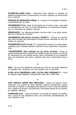 C 34-1 
TELÊMETRO-LASER (TlmL) - Instrumento ótico utilizado na medição de 
distância existente entre um observador e um ponto, utilizando um feixe intenso 
de luz coerente. 
TRÁFEGO DE MENSAGEM (TrfMsg) - É o conjunto de mensagens recebidas 
e transmitidas por um posto. 
TRANSMISSÃO (Trns) - Ação de transportar de um ponto a outro, seja direta 
ou indiretamente, por meio de sinais radioelétricos, um documento, imagem, 
som ou informação de qualquer natureza. 
OBSERVAÇÃO - em radiocomunicações, deve-se evitar o uso desta expres-são 
com o sentido de "emissão". 
TRANSMISSÃO POR SALVA (TrnsSav) ("BURST") - Técnica de transmis-são, 
onde os dados são transmitidos em fluxos de alta velocidade de bits, em 
frações de segundos. 
TRANSMISSOR-ALVO (TrnsA) - É o equipamento emissor de energia eletro-magnética 
A-12 
que se deseja identificar, através de seus parâmetros e caracterís-ticas. 
"TRANSPONDER" (Sem tradução por ser termo universal) - Grupo de 
componentes eletrônicos existentes em satélites capaz de receber um sinal de 
RF proveniente de uma estação terrena, fazer a translação de sua freqüência 
para uma freqüência mais baixa, amplificar este sinal e retransmití-lo para a 
Terra. 
U 
UIVO - Tipo de sinal interferente produzido por meio de uma áudio freqüência 
de variação lenta, resultando num tom parecido com um grunhido. 
ULTRA ALTA FREQÜÊNCIA (UHF) ("ULTRA HIGH FREQUENCY") - Faixa 
do espectro eletromagnético compreendida entre 300 e 3000 MHz. 
V 
VANT (VEÍCULO AÉREO NÃO TRIPULADO) - Veículo de pequeno porte, 
construído com material de difícil detecção, pilotado remotamente, usando 
asas fixas ou rotativas, e empregado para sobrevoar o alvo ou área de interesse 
com o objetivo de fornecer, principalmente, informações através de seu sistema 
de vigilância eletrônica. 
VARREDURA (Var) - Ação de percorrer uma porção do espectro de freqüên-cias, 
a partir de uma freqüência inicial, com incremento preestabelecido, até 
uma freqüência final. 
 