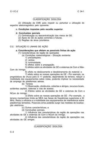 C 34-1 
C-2 
_______________________ 
CLASSIFICAÇÃO SIGILOSA 
(2) Utilização da CME para impedir ou perturbar a utilização do 
espectro eletromagnético pelo oponente. 
c. Condições impostas pelo escalão superior 
d. Conclusões parciais 
(1) Centralização ou descentralização dos meios de GE. 
(2) Apoio de GE às ações correntes e futuras. 
(3) Regiões de alvos prioritários. 
C-2. SITUAÇÃO E LINHAS DE AÇÃO 
a. Considerações que afetam as possíveis linhas de ação 
(1) Características da região de operações 
(a) Condições meteorológicas - Situação existente: 
1) precipitações; 
2) ventos; 
3) luminosidade; 
4) efeitos sobre a propagação; 
5) efeitos sobre as atividades de GE e sistemas de Com e Não- 
Com do inimigo; 
6) efeito no deslocamento e desdobramento do material; e 
7) efeito sobre as nossas operações de GE - Por exemplo, os 
prognósticos de chuva para D +1 poderão, dependendo do terreno, reduzir a 
mobilidade dos equipamentos sobre rodas, podendo implicar na necessidade 
de emprego de plataformas aéreas. 
(b) Terreno 
1) Observação, obstáculos, cobertas e abrigos, recursos locais, 
acidentes capitais, rodovias e vias de acesso. 
2) Efeitos sobre as atividades de GE e sistemas de Com e 
NCom do inimigo. 
3) Efeito sobre as nossas operações de GE - Por exemplo, o 
terreno montanhoso limita as MEA nas faixas de freqüências superiores a 30 
MHz. Reduz a eficácia e a mobilidade dos equipamentos de interferência sobre 
plataformas terrestres. Possíveis erros poderão surgir nas medidas de localiza-ção 
eletrônica. 
(c) Outras características; e 
(d) Conclusões parciais. 
1) Influência das características da região de operações nas 
atividades de GE e sistemas de Com e NCom do inimigo. 
2) Influência das características da região de operações nas 
atividades de GE amigas. 
_______________________ 
CLASSIFICAÇÃO SIGILOSA 
C-1/C-2 
 
