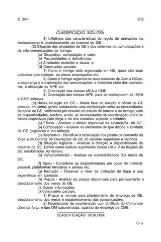 C-3 
C 34-1 
_______________________ 
CLASSIFICAÇÃO SIGILOSA 
3) Influência das características da região de operações no 
deslocamento e desdobramento do material de GE. 
(2) Situação das atividades de GE e dos sistemas de comunicações e 
de não-comunicações do inimigo. 
(a) Dispositivo, composição e valor; 
(b) Peculiaridades e deficiências; 
(c) Atividades recentes e atuais; e 
(d) Conclusões parciais. 
1) Como o inimigo está organizado em GE, quais são suas 
unidades operacionais, os meios empregados etc. 
2) Como o inimigo organiza os seus sistemas de Com e NCom, 
a segurança e a exploração das comunicações, a disciplina rádio dos operado-res, 
a utilização de MPE etc. 
3) Orientação das nossas MEA e CME. 
4) Orientação das nossas MPE, para se contraporem às MEA 
e CME inimigas. 
(3) Nossa situação em GE - Nesta fase do estudo, o oficial de GE 
procura, em linhas gerais, estabelecer uma comparação entre as necessidades 
de apoio de GE, verificadas por ocasião do estudo do terreno e do inimigo, com 
as disponibilidades. Verifica, ainda, as necessidades de coordenação entre os 
meios disponíveis pela força e os dos escalões superior e vizinhos. 
(a) Efetivo - Analisar o efetivo disponível da Unidade/SU de GE. 
(b) Composição - Analisar os elementos de que dispõe a Unidade 
de GE (orgânicos e em reforço). 
(c) Dispositivo - Identificar a localização dos postos de comando da 
força e os Centros de Operações de GE do escalão superiores e vizinhos. 
(d) Situação logística - Analisar a dotação e disponibilidade do 
material de GE. Definir como realizar suprimento classe I,III e V às frações de 
GE desdobradas no terreno. 
(e) Vulnerabilidades - Analisar as vulnerabilidades dos meios de 
GE. 
(f) Apoio - Considerar as disponibilidades em apoio de material, 
pessoal, plataformas terrestres e aéreas etc. 
(g) Instrução - Observar o nível de instrução da tropa e sua 
experiência em combate. 
(h) Prazos - Analisar os prazos disponíveis para planejamento e 
desdobramento dos meios de GE. 
(i) Outras informações. 
(j) Conclusões parciais. 
1) Prazos e normas para planejamento do emprego de GE, 
desdobramento dos meios e estabelecimento das comunicações. 
2) Necessidade de coordenação com o Oficial de Comunica-ções 
da força e das OM subordinadas, quando do emprego de CME. 
_______________________ 
CLASSIFICAÇÃO SIGILOSA 
C-2 
 