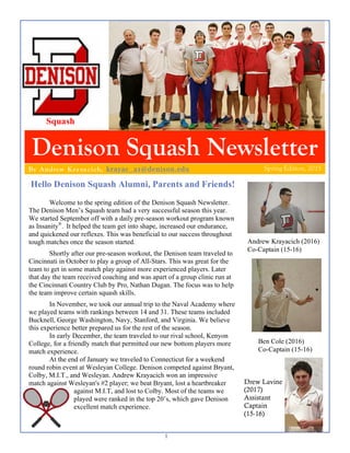 1
Denison Squash Newsletter
Hello Denison Squash Alumni, Parents and Friends!
Spring Edition, 2015By Andrew Kra ya cich, krayac_a1@denison.edu
Welcome to the spring edition of the Denison Squash Newsletter.
The Denison Men’s Squash team had a very successful season this year.
We started September off with a daily pre-season workout program known
as Insanity®
. It helped the team get into shape, increased our endurance,
and quickened our reflexes. This was beneficial to our success throughout
tough matches once the season started.
Shortly after our pre-season workout, the Denison team traveled to
Cincinnati in October to play a group of All-Stars. This was great for the
team to get in some match play against more experienced players. Later
that day the team received coaching and was apart of a group clinic run at
the Cincinnati Country Club by Pro, Nathan Dugan. The focus was to help
the team improve certain squash skills.
In November, we took our annual trip to the Naval Academy where
we played teams with rankings between 14 and 31. These teams included
Bucknell, George Washington, Navy, Stanford, and Virginia. We believe
this experience better prepared us for the rest of the season.
In early December, the team traveled to our rival school, Kenyon
College, for a friendly match that permitted our new bottom players more
match experience.
At the end of January we traveled to Connecticut for a weekend
round robin event at Wesleyan College. Denison competed against Bryant,
Colby, M.I.T., and Wesleyan. Andrew Krayacich won an impressive
match against Wesleyan's #2 player; we beat Bryant, lost a heartbreaker
against M.I.T, and lost to Colby. Most of the teams we
played were ranked in the top 20’s, which gave Denison
excellent match experience.
Andrew Krayacich (2016)
Co-Captain (15-16)
Squash
Ben Cole (2016)
Co-Captain (15-16)
Drew Lavine
(2017)
Assistant
Captain
(15-16)
 