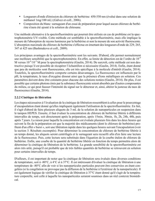   12
•   Longueurs d'onde d'émission du chlorure de berbérine: 450-550 nm (évalué dans une solution de
méthanol 1mg/100 mL) (Gálvez et coll., 2006).
•   Composition du blanc: surnageant d'un essai de préparation pour lequel aucun chlorure de berbé-
rine n'aura été ajouté à la solution de chitosane.
Une méthode alternative à la spectrofluorimétrie qui pourrait être utilisée en cas de problème est la spec-
trophotométrie UV-visible. Cette méthode est semblable à la spectrofluorimétrie, mais elle implique la
mesure de l'absorption de rayons lumineux par la berbérine et non la mesure de son activité fluorescente.
L'absorption maximale du chlorure de berbérine s'effectue en émettant des longueurs d'onde de 229, 265,
347 et 425 nm (Bashmakova et coll., 2009).
Les principaux avantages de la spectrofluorimétrie sont les suivants. D'abord, elle permet normalement
une meilleure sensibilité que la spectrophotométrie. En effet, sa limite de détection est de l’ordre de 10-9
M versus 10-4
/10-5
M pour la spectrophotométrie (Gaulin, 2014). De surcroît, cette méthode est non des-
tructive puisqu’il est possible de récupérer l’échantillon si nécessaire (Gaulin, 2014). Enfin, étant donné
que peu de molécules sont fluorescentes, elle est très spécifique à la molécule d'intérêt (Gaulin, 2014).
Toutefois, la spectrofluorimétrie comporte certains désavantages. La fluorescence est influencée par le
pH, la température, le taux d'oxygène dissout ainsi que la présence d'ions métalliques en solution. Ces
paramètres doivent donc être constants pour chacune des solutions testées (Gaulin, 2014). De plus, il est
possible que certains photons émis par la substance fluorescente soient absorbés par d'autres composantes
du milieu, ce qui peut fausser l'intensité du signal sur le détecteur et, ainsi, altérer la justesse du taux de
fluorescence (Gaulin, 2014).
2.2.2 Cinétique de libération
Les étapes nécessaires à l’évaluation de la cinétique de libération ressemblent à celles pour le pourcentage
d’encapsulation étant donné qu'elles impliquent également l'utilisation de la spectrofluorimétrie. En fait,
il s'agit d'abord de faire plusieurs aliquots de 3 mL de la solution de nanoparticules en suspension dans
le tampon HEPES. Ensuite, il faut évaluer la concentration de chlorure de berbérine libérée à différents
intervalles de temps, soit directement après la préparation, après 15min, 30min, 1h, 2h, 24h, 48h, puis
après 7 jours. La raison pour laquelle la concentration est évaluée plusieurs fois dans les deux heures qui
suivent la fin de la préparation est que la majorité des médicaments (dont le chlorure de berbérine) pro-
fitent d'un effet « burst », soit une libération rapide dans les quelques heures suivant l'encapsulation (voir
la section 3. Résultats escomptés). Pour déterminer la concentration de chlorure de berbérine libérée à
un temps donné, les aliquots seront centrifugés et le surnageant sera recueilli afin d'en faire une lecture
de la fluorescence. Puis, cette lecture sera substituée dans l'équation de la courbe étalon de chlorure de
berbérine. Enfin, une courbe de la quantité de berbérine libérée en fonction du temps permettra alors de
déterminer la cinétique de libération de la berbérine. La grande sensibilité de la spectrofluorimétrie est
alors très utile, puisqu'il est probable que de très faibles quantités de berbérine se retrouvent en solution
pour certains intervalles de temps.
D'ailleurs, il est important de noter que la cinétique de libération sera évaluée dans diverses conditions
de température, soit à -80°C, à 4°C et à 37°C. Il est intéressant d'évaluer la cinétique de libération à une
température de -80°C afin de voir si les nanoparticules particules peuvent être conservées en étant con-
gelées (si la congélation ne provoque pas la diffusion de la berbérine à l'extérieur de la nanoparticule). Il
est également logique de vérifier la cinétique de libération à 37°C étant donné qu'il s'agit de la tempéra-
ture corporelle, soit celle à laquelle les nanoparticules seraient soumises dans un réel contexte biomédi-
cal.
 