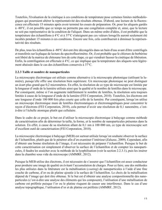   13
Toutefois, l'évaluation de la cinétique à ces conditions de température pose certaines limites méthodolo-
giques qui pourraient altérer la représentativité des résultats obtenus. D'abord, une lecture de la fluores-
cence est effectuée 15 minutes après avoir terminé les essais de préparation. Or, pour les aliquots gardés
à -80°C, il est possible que ce temps ne permette pas une congélation complète et, ainsi, que la lecture
ne soit pas représentative de la condition de l'aliquot. Dans un même ordre d'idées, il est probable que la
température des échantillons à 4°C et à 37°C n'atteignent pas ces valeurs lorsqu'ils auront seulement été
incubés pendant 15 minutes à ces conditions. Encore une fois, cela contribuerait à diminuer la représen-
tativité des résultats.
De plus, tous les échantillons à -80°C doivent être décongelés dans un bain d'eau avant d'être centrifugés
et transférés sur la plaque de lecture du spectrofluorimètre. Or, il est probable que le chlorure de berbérine
soit libéré de la matrice de chitosane lors de cette étape, ce qui viendrait fausser la cinétique de libération.
Enfin, la centrifugation est effectuée à 4°C, ce qui implique que la température des aliquots sera légère-
ment abaissée dans le cas des échantillons conservés à 37°C.
2.2.3 Taille et nombre de nanoparticules
La microscopie électronique est utilisée comme alternative à la microscopie photonique (utilisant la lu-
mière), puisqu’elle offre une résolution bien supérieure. Un microscope photonique ne peut distinguer
un écart plus grand que 0,2 micromètres. En effet, la résolution de ce type de microscope est limitée par
la longueur d’onde de la lumière utilisée ainsi que la qualité et le nombre de lentilles dans le microscope.
Par conséquent, même si l’on augmente indéfiniment le nombre de lentilles, la résolution sera toujours
limitée à cause de la longueur d’onde de la lumière (FEI Corporation, 2010). Toutefois, les électrons ont
une longueur d’onde 100 000 fois plus courte que celle de la lumière. Par conséquent, lorsqu’on utilise
un microscope électronique muni de lentilles électrostatiques et électromagnétiques pour concentrer le
rayon d’électrons (FEI Corporation, 2010), cela permet d’avoir une résolution de 0,1 nanomètre, c’est-
à-dire à l’échelle atomique plutôt que cellulaire.
Dans le cadre de ce projet, le but est d’utiliser la microscopie électronique à balayage comme méthode
de caractérisation afin de déterminer la taille, la forme, et le nombre de nanoparticules présentes dans la
solution. En effet, à cause de sa résolution allant de 0,1 nm à 100 000 nm, ce type de microscopie sert
d’excellent outil de caractérisation (FEI Corporation, 2010).
La microscopie électronique à balayage (MEB) est surtout utilisée lorsqu’on souhaite observer la surface
de l’échantillon, plutôt que de le pénétrer afin d’en examiner l’intérieur (Zaluzec, 2009). Cependant, afin
d’obtenir une bonne résolution de l’image, il est nécessaire de préparer l’échantillon. Puisque le but de
cette caractérisation est simplement d’observer la surface de l’échantillon et de compter les nanoparti-
cules, il faudra les assécher avec la méthode de la lyophilisation (voir la section 2.2.3.1), puis les insérer
dans la chambre sous vide du microscope (AMMRF, 2012).
Puisque la MEB utilise des électrons, il est nécessaire de s’assurer que l’échantillon est assez conducteur
pour produire une image de qualité en évitant l’accumulation de charges. Pour ce faire, une des méthodes
les plus utilisées dans la littérature est la métallisation (coating) de nanoparticules à l’aide d’une fine
couche de carbone, d’or ou de platine ajoutée à la surface de l’échantillon. Le choix de la métallisation
dépend de l’image qui doit être obtenue. Si le but est d’obtenir une analyse compositionnelle des nano-
particules (c’est-à-dire une analyse des éléments qui les composent), l’utilisation d’une métallisation de
carbone est préférée puisque l’or ou le platine risquent de causer une interférence. Dans le cas d’une
analyse topographique, l’utilisation d’or et de platine est préférée (AMMRF, 2012).
 