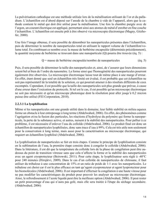   14
La pulvérisation cathodique est une méthode utilisée lors de la métallisation utilisant de l’or et du palla-
dium. L’échantillon est d’abord déposé sur l’anode de la chambre à vide de l’appareil, alors que la ca-
thode contient le métal qui doit être utilisé pour la métallisation. Une fois la chambre purgée avec de
l’argon, un courant électrique est appliqué, permettant ainsi aux atomes de métal d’enrober en fine couche
l’échantillon. L’échantillon est ensuite prêt à être observé via microscopie électronique (Magny, Gitzho-
fer, 2000).
Une fois l’image obtenue, il sera possible de dénombrer les nanoparticules présentes dans l’échantillon,
puis de déterminer le nombre de nanoparticules total en utilisant le rapport volume de l’échantillon/vo-
lume total. En combinant ce nombre avec la masse de berbérine encapsulée (déterminée précédemment),
la quantité moyenne de berbérine se trouvant dans une nanoparticule (Q) pourra être trouvée (éq. 5) :
Q = masse de berbérine encapsulée/nombre de nanoparticules (éq. 5)
Puis, il sera possible de déterminer la taille des nanoparticules et, ainsi, de s’assurer que leurs dimensions
soient bel et bien de l’ordre du nanomètre. La forme ainsi que l'homogénéité des nanoparticules pourront
également être observées. La microscopie électronique laisse tout de même place à une marge d’erreur.
En effet, étant donné que seul un échantillon très limité est évalué, il est probable que cet échantillon ne
soit pas représentatif de la totalité de la solution, ce qui pourrait amener à des résultats différents de ceux
escomptés. Cependant, il est possible que la taille des nanoparticules soit plus grande que prévue, à cause
d'une erreur dans l’exécution du protocole. Si tel est le cas, il est possible qu'un microscope électronique
ne soit pas nécessaire et qu'un microscope photonique dont la résolution peut aller jusqu’à 0,2 micron
puisse être utilisé (FEI Corporation, 2010).
2.2.3.1 La lyophilisation
Même si les nanoparticules ont une grande utilité dans le domaine, leur faible stabilité en milieu aqueux
forme un obstacle à leur entreposage à long terme (Abdelwahed, 2006). En effet, des phénomènes comme
l’agrégation et/ou la fusion des particules, les réactions d’hydrolyse du polymère qui forme la nanopar-
ticule, la perte de la substance active, et autres, nuisent à la stabilité des nanoparticules. Pour pallier à ce
problème, il est nécessaire d’enlever l’eau du colloïde (Abdelwahed, 2006). Le produit final est donc un
échantillon de nanoparticules lyophilisées, donc sans trace d’eau à 99%. Cela est très utile non seulement
pour la conservation à long terme, mais aussi pour la caractérisation au microscope électronique, qui
requiert un échantillon lyophilisé (Abdelwahed, 2006).
La lyophilisation de nanoparticules se fait en trois étapes. Comme le principe de lyophilisation consiste
en la sublimation de l’eau, la première étape consiste donc à congeler le colloïde (Abdelwahed, 2006).
Dans la littérature, il est dit que la température du colloïde lors de la phase de congélation peut être au-
dessus du point de transition vitreuse sans que cela n’affecte la forme et la stabilité des nanoparticules
avec un agent cryoprotecteur (Beirowski, 2011). Pour cette étape, le lyophilisateur sera réglé à -40°C
pour 240 minutes (Hirsjärvi, 2009). Dans le cas d’un colloïde de nanoparticules de chitosane, il faut
utiliser du tréhalose à une concentration de 15% et un ratio de poids de 1:1 avec les nanoparticules. Le
tréhalose est choisi car il est le plus efficace en tant qu’agent cryoprotecteur et agent lyoprotecteur pour
les biomolécules (Abdelwahed, 2006). Il est important d’effectuer la congélation à une haute vitesse pour
ne pas modifier les caractéristiques du produit pour pouvoir les analyser au microscope électronique.
Ainsi, le refroidissement à l’azote liquide peut être la meilleure option (Abdelwahed, 2006). Il peut rester
un petit pourcentage d’eau qui n’aura pas gelé, mais elle sera traitée à l'étape du séchage secondaire.
(Abdelwahed, 2006)
 