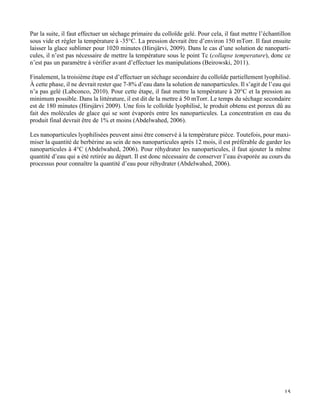  15
Par la suite, il faut effectuer un séchage primaire du colloïde gelé. Pour cela, il faut mettre l’échantillon
sous vide et régler la température à -35°C. La pression devrait être d’environ 150 mTorr. Il faut ensuite
laisser la glace sublimer pour 1020 minutes (Hirsjärvi, 2009). Dans le cas d’une solution de nanoparti-
cules, il n’est pas nécessaire de mettre la température sous le point Tc (collapse temperature), donc ce
n’est pas un paramètre à vérifier avant d’effectuer les manipulations (Beirowski, 2011).
Finalement, la troisième étape est d’effectuer un séchage secondaire du colloïde partiellement lyophilisé.
À cette phase, il ne devrait rester que 7-8% d’eau dans la solution de nanoparticules. Il s’agit de l’eau qui
n’a pas gelé (Labconco, 2010). Pour cette étape, il faut mettre la température à 20°C et la pression au
minimum possible. Dans la littérature, il est dit de la mettre à 50 mTorr. Le temps du séchage secondaire
est de 180 minutes (Hirsjärvi 2009). Une fois le colloïde lyophilisé, le produit obtenu est poreux dû au
fait des molécules de glace qui se sont évaporés entre les nanoparticules. La concentration en eau du
produit final devrait être de 1% et moins (Abdelwahed, 2006).
Les nanoparticules lyophilisées peuvent ainsi être conservé à la température pièce. Toutefois, pour maxi-
miser la quantité de berbérine au sein de nos nanoparticules après 12 mois, il est préférable de garder les
nanoparticules à 4°C (Abdelwahed, 2006). Pour réhydrater les nanoparticules, il faut ajouter la même
quantité d’eau qui a été retirée au départ. Il est donc nécessaire de conserver l’eau évaporée au cours du
processus pour connaître la quantité d’eau pour réhydrater (Abdelwahed, 2006).
	
  	
  
	
  
	
  
	
   	
  
 