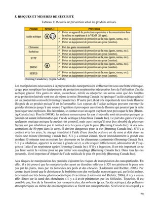   20
5. RISQUES ET MESURES DE SÉCURITÉ
Tableau 3: Mesures de prévention selon les produits utilisés.
	
  
	
  
	
  
	
  
	
  
	
  
	
  
	
  
	
  
	
  
	
  
	
  
	
  
	
  
Les manipulations nécessaires à la préparation des nanoparticules s'effectueront sous une hotte chimique,
ce qui peut remplacer les équipements de protection respiratoires nécessaires lors de l'utilisation d'acide
acétique glacial. Des gants en viton, caoutchouc, nitrile ou néoprène, un sarrau ainsi que des lunettes
avec protection latérale sont tout de même de mise (Brenntag Canada Inc) puisque l’acide acétique glacial
est un produit très corrosif (Brenntag Canada Inc). D’autre part, il est très important de tenir toute flamme
éloignée de ce produit puisqu’il est inflammable. Les vapeurs de l’acide acétique peuvent traverser de
grandes distances jusqu’à une source d’ignition et provoquer un retour de flamme qui pourrait par la suite
provoquer une explosion. Du fait même, le contact avec un agent oxydant peut provoquer le feu (Brenn-
tag Canada Inc). Pour le DMSO, les mêmes mesures pour les cas d’incendie sont nécessaires puisque ce
produit est autant inflammable que l’acide acétique (Anechmia Canada Inc). Le port des gants n’est pas
seulement pratique puisque le produit est corrosif, mais aussi puisqu’il peut être absorbé de plusieurs
façons soit par inhalation par le contact avec les yeux et par la peau (Brenntag Canada Inc). À des con-
centrations de 50 ppm dans le corps, il devient dangereux pour la vie (Brenntag Canada Inc). S’il y a
contact avec les yeux, le rinçage immédiat à l’aide d’une douche oculaire est de mise et doit durer au
moins une minute (Brenntag Canada Inc). S’il y a contact cutané, rincer immédiatement à grande eau
pendant 15 minutes tout en retirant les vêtements ou les chaussures contaminés (Brenntag Canada Inc).
S’il y a inhalation, apporter la victime à grande air et, si elle respire difficilement, administrer de l’oxy-
gène à l’aide d’un respirateur agréé (Brenntag Canada Inc). S’il y a ingestion, il est très important de ne
pas faire vomir la victime pour ne pas irriter son œsophage (Brenntag Canada Inc). Dans tous les cas
présentés, il est important d’obtenir de l’aide médicale le plus tôt possible (Brenntag Canada Inc).
Aux risques de manipulation des produits s'ajoutent les risques de manipulation des nanoparticules. En
effet, il a été prouvé que les nanoparticules ayant un diamètre inférieur à 320 nm pénètrent la peau non
pas par les pores, mais par les follicules des poils et des cheveux (Lademann and Richter, 2006). Par
contre, étant donné que le chitosane et la berbérine sont des molécules non toxiques qui, par le fait même,
détiennent une très bonne pharmacocinétique d’excrétion (Lademann and Richter, 2006), il n’y a aucun
effet direct sur la santé des chercheurs s’il y a à avoir pénétration par les follicules. Toutefois, il est
possible que, lors de la formation des nanoparticules, des solvants (p. ex. l'acide acétique), des polluants
atmosphériques ou même des microorganismes se fixent aux nanoparticules. Si tel est le cas et qu'il y a
 