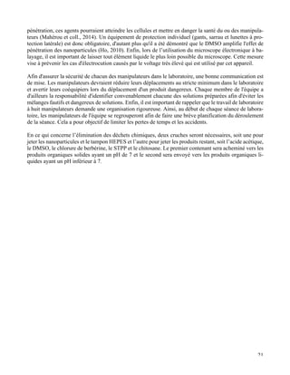  21
pénétration, ces agents pourraient atteindre les cellules et mettre en danger la santé du ou des manipula-
teurs (Mahérou et coll., 2014). Un équipement de protection individuel (gants, sarrau et lunettes à pro-
tection latérale) est donc obligatoire, d'autant plus qu'il a été démontré que le DMSO amplifie l'effet de
pénétration des nanoparticules (Ho, 2010). Enfin, lors de l’utilisation du microscope électronique à ba-
layage, il est important de laisser tout élément liquide le plus loin possible du microscope. Cette mesure
vise à prévenir les cas d'électrocution causés par le voltage très élevé qui est utilisé par cet appareil.
Afin d'assurer la sécurité de chacun des manipulateurs dans le laboratoire, une bonne communication est
de mise. Les manipulateurs devraient réduire leurs déplacements au stricte minimum dans le laboratoire
et avertir leurs coéquipiers lors du déplacement d'un produit dangereux. Chaque membre de l'équipe a
d'ailleurs la responsabilité d'identifier convenablement chacune des solutions préparées afin d'éviter les
mélanges fautifs et dangereux de solutions. Enfin, il est important de rappeler que le travail de laboratoire
à huit manipulateurs demande une organisation rigoureuse. Ainsi, au début de chaque séance de labora-
toire, les manipulateurs de l'équipe se regrouperont afin de faire une brève planification du déroulement
de la séance. Cela a pour objectif de limiter les pertes de temps et les accidents.
En ce qui concerne l’élimination des déchets chimiques, deux cruches seront nécessaires, soit une pour
jeter les nanoparticules et le tampon HEPES et l’autre pour jeter les produits restant, soit l’acide acétique,
le DMSO, le chlorure de berbérine, le STPP et le chitosane. Le premier contenant sera acheminé vers les
produits organiques solides ayant un pH de 7 et le second sera envoyé vers les produits organiques li-
quides ayant un pH inférieur à 7.
	
   	
  
 