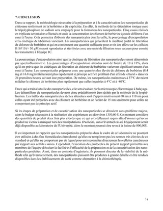   23
7. CONCLUSION
Dans ce rapport, la méthodologie nécessaire à la préparation et à la caractérisation des nanoparticules de
chitosane renfermant de la berbérine a été explicitée. En effet, la méthode de la réticulation ionique avec
le tripolyphosphate de sodium sera employée pour la formation des nanoparticules. Cinq essais réalisés
en triplicata seront alors effectués et seule la concentration de chlorure de berbérine ajoutée diffèrera d'un
essai à l'autre. Cela permettra d'obtenir des nanoparticules dont la taille, le pourcentage d'encapsulation
et la cinétique de libération varieront. Les nanoparticules qui présentent le meilleur profil de libération
de chlorure de berbérine et qui en contiennent une quantité suffisante pour avoir des effets sur les cellules
B16F10 (≈ 50 µM) seront reproduites et stérilisées avec une unité de filtration sous vacuum pour ensuite
les transmettre à l'équipe 1C.
Le pourcentage d'encapsulation ainsi que la cinétique de libération des nanoparticules seront déterminés
par spectrofluorimétrie. Les pourcentages d'encapsulation attendus sont de l'ordre de 10 à 11%, alors
qu'il est prévu que les cinétiques de libération de chlorure de berbérine varieront significativement d'un
essai à l'autre. Les nanoparticules préparées avec une quantité plus élevée de chlorure de berbérine (8.4
mg et 16.8 mg) relâcheraient plus rapidement le principe actif en profitant d'un effet de « burst » dans les
24 premières heures suivant leur préparation. De même, les nanoparticules maintenues à 37°C devraient
relâcher le chlorure de berbérine plus rapidement que celles incubées à 4°C et à -80°C.
En ce qui a trait à la taille des nanoparticules, elle sera évaluée par la microscopie électronique à balayage.
Les échantillons de nanoparticules devront donc préalablement être séchés par la méthode de la lyophi-
lisation. Les tailles des nanoparticules sèches attendues sont d'approximativement 60 nm à 110 nm pour
celles ayant été préparées avec du chlorure de berbérine et de l'ordre de 15 nm seulement pour celles ne
comportant pas de principe actif.
Si les étapes de préparation et de caractérisation des nanoparticules se déroulent sans problème majeur,
alors le budget nécessaire à la réalisation des expériences est d'environ 1350,00 $. Ce montant considère
des quantités de produit deux fois plus élevées que ce qui est réellement requis afin d'assurer qu'aucun
produit ne vienne à manquer lors des manipulations. D'ailleurs, dans l'éventuel cas où l'équipement serait
déjà disponible au laboratoire de l'Université, alors le montant pourrait être revu à la baisse de 800,00$.
Il est important de rappeler que les nanoparticules préparées dans le cadre de ce laboratoire ne pourront
être utilisées à des fins biomédicales étant donné qu'elles ne rempliront pas les normes très élevées de ce
standard et qu'elles ne comportent pas de ligand pouvant reconnaître directement les cellules cancéreuses
par rapport aux cellules saines. Cependant, l'exécution des protocoles du présent rapport permettra aux
membres de l'équipe d'évaluer la facilité et l'efficacité de la préparation et de la caractérisation des nano-
particules produites. Ainsi, dans un contexte d'ingénierie, ils pourront discuter de la viabilité de la mé-
thode afin qu'éventuellement, des nanoparticules puissent être produites à grande échelle et être rendues
disponibles dans les établissements de santé comme alternative à la chimiothérapie.
	
  
 