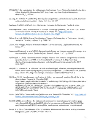   25
CNRS (2015). La vectorisation des médicaments. Sur le site du Centre National de la Recherche Scien-
tifique. Consulté le 18 novembre 2015. http://www.cnrs.fr/cw/dossiers/dosnano/de-
couv/03/03_2_2/05.htm
De Jong, W. et Borm, P. (2008). Drug delivery and nanoparticles: Applications and hazards. Internatio-
nal journal of nanomedicine, volume 3, n° 2, p. 133-149.
Faucheux, N. (2015), GBT 415 2015. Sherbrooke: Université de Sherbrooke, Faculté de génie.
FEI Corporation (2010). An Introduction to Electron Microscopy [pamphlet], sur le site UCLA Nanoe-
lectronics Research Facility. Consulté le 20 octobre 2015. http://www.nano-
lab.ucla.edu/pdf/Introduction_to_EM_booklet_July_10.pdf
Gálvez, E. et coll. (2006). General Contribution of Nonspecific Interactions to Fluorescence Intensity.
Analytical Chemistry, volume 78, p. 3699-3705.
Gaulin, Jean-Philippe, Analyse instrumentale I (2014) [Notes de cours], Cégep de Sherbrooke, Au-
tomne 2014.
Hasanzadeh Kafshgari, M. et al. (2012). Preparation of alginate and chitosan nanoparticles using a new
reverse micellar system. Iranian Polymer Journal, volume 21, n° 2, p. 99-107.
Heimburger, F. (2010). « Les médicaments sont plus efficaces sous forme de nanoparticules » dans la
revue La Recherche. n°444, p. 68. Consulté le 18 novembre 2015. http://www.lare-
cherche.fr/savoirs/portrait/medicaments-sont-plus-efficaces-forme-nanoparticules-01-09-
2010-78979
Hirsjärvi, S., Peltonen, L., & Hirvonen, J. (2009). Effect of sugars, surfactant, and tangential flow fil-
tration on the freeze-drying of poly (lactic acid) nanoparticles. AAPS PharmSciTech. Consulté
le 22 octobre 2015. http://link.springer.com/article/10.1208/s12249-009-9236-z
HO, Dean (2010). Nanodiamonds. Applications in biology ans nanoscale medicine [livre]. Sur le site
Google Books. Consulté le 25 octobre 2015.
https://books.google.ca/books?id=uKcDZ37Amh4C&pg=PA106&lpg=PA106&dq=DMSO+n
anoparticles+penetration&source=bl&ots=-
tbL5dK0xj&sig=DL04LD84PLeqWG2xE0Kw4HoR3p8&hl=fr&sa=X&ved=0CDkQ6AEw-
BDgKahUKEwi9yuml-97IAhWEXR4KHTARDoY#v=onepage&q=DMSO%20nanopar-
ticles%20penetration&f=false
Ifremer (août 2010). Chitine et chitosan [publication web]. Consulté le 20 octobre 2015. http://www.bi-
bliomer.com/documents/fiches/Chitine_et_chitosan_vf.pdf
INESSS (2012). Accessibilité à des médicaments anticancéreux à caractère jugé prometteur [page
web]. Consulté le 18 novembre 2015. https://www.inesss.qc.ca/fileadmin/doc/INESSS/Rap-
ports/Medicaments/INESSS_Accessibilite_medicaments_anticancereux_prometteurs.pdf
Jiaolin, B. et coll. (2015). Hormetic Effect of Berberine Attenuates the Anticancer Activity of Chemo-
therapeutic Agents. Plos One. Volume 10, n° 9.
 