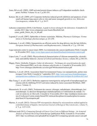   26
Jones, RG et coll. (2005). AMP-activated protein kinase induces a p53-dependent metabolic check-
point. PubMed. Volume 18, no 3, p.283-293.
Katiyar, SK et coll. (2009). p53 Cooperates berberine-induced growth inhibition and apoptosis of non-
small cell human lung cancer cells in vitro and tumor xenograft growth in vivo. Molecular
Carcinogenesis, volume 48, n° 1, p. 24-37.
Labconco corporation (2010), Cole Parmer, A guide to freeze drying for the laboratory. Consulté le 22
octobre 2015. http://www.coleparmer.com/Assets/MoreInfo/Lab-
conco_guide_freeze_dry_in_lab.pdf
Legrand, P. et coll. (2007). Sphéroïdes et formes vectorisées. Maloine, Pharmacie Galénique: Formu-
lation et Technologie pharmaceutique, p. 221-250.
Lademann, J. et coll. (2006), Nanoparticles an efficient carrier for drug delivery into the hair follicles,
European Journal of Pharmaceutics and Biopharmaceutics, volume 66, n° 2, p. 159-164.
	
  
Ligue nationale contre le cancer (mars 2009). Les traitements des cancers [publication Web]. Consulté
le 20 octobre 2015. https://www.ligue-cancer.net/shared/brochures/traitements-cancers.pdf
López-León, T. et coll. (2005). Physicochemical characterization of chitosan nanoparticles: electroki-
netic and stability behavior. Journal of Colloid and Interface Science, volume 283, p.344-351.
Magny, Pierre. Gitzhofer, François. Cahier de laboratoire : Techniques de caractérisation des maté-
riaux [Document PDF], sur le site chimique.usherbrooke.ca. Consulté le 20 novembre 2015.
http://www.chimique.usherbrooke.ca/cours/gch740/document/techcar.pdf
Mahérou, J. et coll. (2014). Association Santé Environnement France, Les nanoparticules, petites mais
toxiques? [site Web]. Consulté le 7 septembre 2015. http://www.asef-asso.fr/problematiques-
emergentes/nos-syntheses/1517-les-nanoparticules-petites-mais-toxiques-la-synthese-de-l-asef
Man Tsang, C. et coll. (2013). Berberine suppresses tumorigenicity and growth of nasopharyngeal car-
cinoma cells by inhibiting STAT3 activation induced by tumor associated fibroblasts. BMC
Cancer. Volume 13.
Maranninchi, D. et coll. (2005). Traitement des cancers :chirurgie, radiothérapie, chimiothérapie, hor-
monothérapie. La décision thérapeutique multidisciplinaire et l’information du malade. Fa-
culté de médecine de Marseille. Consulté le 18 novembre 2015. http://medidacte.timone.univ-
mrs.fr/webcours/Comite-etudes/ItemsENC/sitelocal/disciplines/niveaudiscipline/niveaumo-
dule/Item141/leconimprim.pdf
Martins, A. et coll. (2012). Chitosan/TPP microparticles obtained by microemulsion method applied in
controlled release of heparin. International Journal of Biological Macromolecules, volume 51,
n° 5, p. 1127-1133.
Milliman (août 2013). Comparing Episode of Cancer Care Costs in Different Settings : An Actuarial
Analysis of Patients Receiving Chemotherapy [publication Web]. Consulté le 18 novembre
2015. http://us.milliman.com/uploadedFiles/insight/2013/comparing-episode-cancer-care.pdf
 